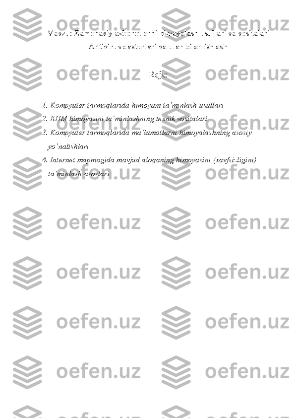 Mavzu: Zamonaviy axborotlarni himoyalash usullari va vositalari
Antivirus dasturlari va ular bilan ishlash
Reja:
1. Kompyut е r  tarmoqlarida himoyani  ta`minlash usullari
2. EHM  himoyasini ta`minlashning t е xnik vositalari
3.  Kompyut е r tarmoqlarida ma`lumotlarni himoyalashning asosiy 
   yo`nalishlari
4. Internet mapmogida mavjud aloqaning himoyasini  (xavfsizligini) 
   ta`minlash asoslari 