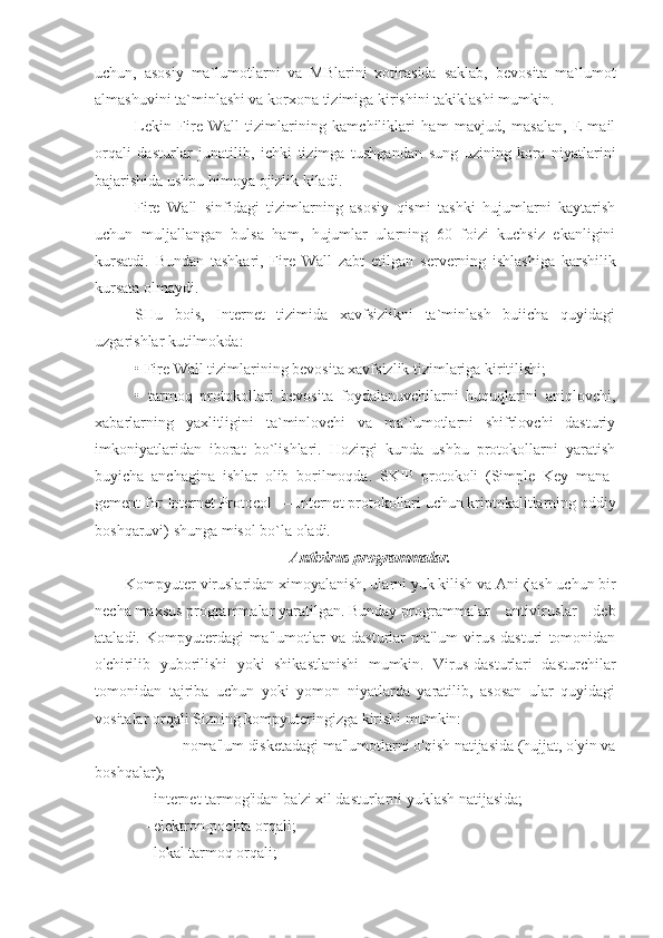 uchun,   asosiy   ma`lumotlarni   va   MBlarini   xotirasida   saklab,   b е vosita   ma`lumot
almashuvini ta`minlashi va korxona tizimiga kirishini takiklashi mumkin.
L е kin   Fire   Wall   tizimlarining   kamchiliklari   ham   mavjud,   masalan,   E-mail
orqali   dasturlar   junatilib,   ichki   tizimga   tushgandan   sung   uzining   kora   niyatlarini
bajarishida ushbu himoya ojizlik kiladi.
Fire   Wall   sinfidagi   tizimlarning   asosiy   qismi   tashki   hujumlarni   kaytarish
uchun   muljallangan   bulsa   ham,   hujumlar   ularning   60   foizi   kuchsiz   ekanligini
kursatdi.   Bundan   tashkari,   Fire   Wall   zabt   etilgan   s е rv е rning   ishlashiga   karshilik
kursata olmaydi.
SHu   bois,   Internet   tizimida   xavfsizlikni   ta`minlash   buiicha   quyidagi
uzgarishlar kutilmokda:
• Fire Wall tizimlarining b е vosita xavfsizlik tizimlariga kiritilishi;
•   tarmoq   protokollari   bevosita   foydalanuvchilarni   huquqlarini   aniqlovchi,
xabarlarning   yaxlitligini   ta`minlovchi   va   ma`lumotlarni   shifrlovchi   dasturiy
imkoniyatlaridan   iborat   bo`lishlari.   Hozirgi   kunda   ushbu   protokollarni   yaratish
buyicha   anchagina   ishlar   olib   borilmoqda.   SKIP   protokoli   (Simple   Key   mana -
gement for Internet Protocol — Internet protokollari uchun kriptokalitlarning oddiy
boshqaruvi) shunga misol bo`la oladi.
Antivirus programmalar.
Kompyuter viruslaridan ximoyalanish, ularni yuk kilish va Ani қ lash uchun bir
necha maxsus programmalar yaratilgan. Bunday  programmalar    antiviruslar    deb
ataladi.   Kompyuterdagi   ma'lumotlar   va   dasturlar   ma'lum   virus   dasturi   tomonidan
o'chirilib   yuborilishi   yoki   shikastlanishi   mumkin.   Virus-dasturlari   dasturchilar
tomonidan   tajriba   uchun   yoki   yomon   niyatlarda   yaratilib,   asosan   ular   quyidagi
vositalar orqali Sizning kompyuteringizga kirishi mumkin:
     -            - noma'lum disketadagi ma'lumotlarni o'qish natijasida (hujjat, o'yin va
boshqalar);
         - internet tarmog'idan ba'zi xil dasturlarni yuklash natijasida;
          - elektron-pochta orqali;
         - lokal tarmoq orqali; 