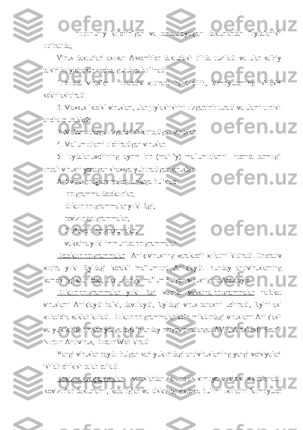           -   noqonuniy   ko'chirilgan   va   tarqatilayotgan   dasturlardan   foydalanish
oqibatida; 
Virus   dasturlari   asosan   Assembler   dasturlash   tilida   tuziladi   va   ular   salbiy
ta'siri bo'yicha bir nechta guruhga bo'linadi:
1.   Sodda   viruslar   -   operativ   xotirani   band   qilib,   kompyuterning   ishlashi
sekinlashtiradi.
2.   Maxsus "stels" viruslari, ular joylashishini o'zgartirib turadi va ularni topish
ancha murakkab.
3.   Ma'lumotlarga o'zgartirish kiritadigan viruslar.
4.   Ma'lumotlarni o'chiradigan viruslar.
5.   Foydalanuvchining   ayrim   bir   (mahfiy)   ma'lumotlarini   Internet   tarmog'i
orqali virusni yaratgan shaxsga yuboradigan viruslar.
Antivirus programmalari turlarga bulinadi:
-    programma detektorlar;
-   doktor-programmalar yoki fagi;
-   revizor programmalar;
-   filtrlovchi programmalar;
-   vakstina yoki immunitet programmalar.
Detektor-programmalar  - Ani қ  virusning   ҳ arakterli   ҳ olatini kidiradi. Operativ
xotira   yoki   fayldagi   kerakli   ma’lumotni   Ani қ laydi.   Bunday   antiviruslarning
kamchiligi shundaki, ular uzlariga ma’lum bulgan virusnigina Ani қ laydi.
Doktor-programmalar   yoki   fagi   xamda   vakstina-programmalar   nafakat
viruslarni   Ani қ laydi   balki,   davolaydi,   fayldagi   virus   tanasini   uchiradi,   faylni   asl
ҳ olaticha saklab koladi. Doktor programmalar ko’p mikdordagi viruslarni Ani қ lash
va yuk kilish imkoniyatiga ega. Bunday programmalarga:  AVP, AidsTest? Scan?
Norton Antivirus, Doctor Web kiradi.
Yangi viruslar paydo bulgan sari yukoridagi antiviruslarning yangi versiyalari
ishlab chikish talab etiladi.
Revizor   programmalar   -   viruslardan   ishonchli   ximoya   vositasi   xisoblanadi.
Revizorlar   dasturlarni,   kataloglar   va   diskning   sistema   bulimi   . ҳ olatini   kompyuter 