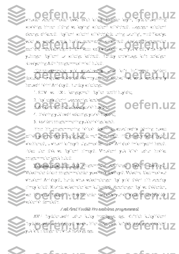 virusdan   zararlanmasdan   avval   eslab   koladi.   Shundan   keyin,   foydalanuvchining
xoxishiga   binoan   oldingi   va   keyingi   ҳ olatlarni   solishtiradi.   Uzgargan   ҳ olatlarni
ekranga   chikaradi.   Fayllarni   ҳ olatini   solishtirishda   uning   uzunligi,   modifikastiya
vakti   va   sanasi,   xamda   boshka   parametrini   solishtiradi.   Revizor   programmalar
etarlicha murakkab algoritmlarni xatto stels-viruslarni xam yuk kiladi, virus buzib
yuborgan   fayllarni   uz   ҳ olatiga   keltiradi.   Bunday   antivirusga   ko’p   tarkalgan
Rossiyaning Adinf programmasi misol buladi.
Filtr-programmalar   yoki   «tozalovchi»   uzida   ko’p   bo’lmagan   rezident
dasturlarni   mujassamlashtiradi.   Kompyuterning   shubxali   va   virus   ҳ arakterno’y
beruvchi ishini Ani қ laydi. Bunday  ҳ olatlarga:
1. SOM   va   EXE   kengaytmali   fayllar   tartibi buyicha;
2. Fayl atributlarini uzgarganiga karab;
3. Ani қ  manzil orkali diskka yozish buyicha;
4. Diskning yuklovchi sektoriga yozish buyicha;
5. Rezident programmaning yuklanishiga karab.
Biror   bir   programmaning   ishlash   davomida   «tozalovchi»   ishning   ruxsat
etilishi yoki mumkin emasligi xakida ma’lumot beradi. Filtr-programmalar foydali
xisoblanadi, u virusni  ko’payib ulgurmasidan  oldin Ani қ lash imkoniyatini  beradi.
Fakat   ular   disk   va   fayllarni   olmaydi.   Viruslarni   yuk   kilish   uchun   boshka
programmalar kerak buladi.
Vakstina   yoki   immunitet   programmalar   zararlangan   fayllarni   davolaydi.
Vakstinalar doktor-programmalardan yaxshirok davolaydi. Vakstina fakat mashxur
viruslarni   Ani қ laydi,   bunda   virus   vakstinalangan   fayl   yoki   diskni   olib   zararlay
olmay koladi. Xozirda vakstinalar kam kullaniladi.   Zararlangan fayl va disklardan,
ҳ ar   bir   virus   tushgan   kompyuterlardan   uzokrok   yurish   virus   epidemiyasidan
saklanish demakdir.
AntiViral Toolkit Pro antivirus programmasi .
AVP   foydalanuvchi   uchun   kulay   interfeysga   ega.   Ko’plab   kulayliklarni
foydalanuvchi   uzi   belgilaydi   va   shu   bilan   birga   juda   ko’plab   tarkalgan   viruslarni
yuk kila oladigan antivirus bazasiga ega. 