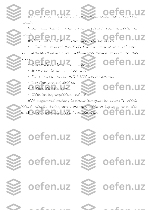 AVP ning ish rejimi kuyidagicha: Operativ xotira nazorati. Fayllar va arxivlar
nazorati.
Master    Boot    Record   -    sistema    sektori,   yuklovchi  sektor  va disk  tablista
nazorati.
AntiViral Toolkit Pro ishining axamiyatli tomoni kuyidagicha:
•       Turli   xil   viruslarni   yuk   kiladi,   shu   bilan   birga   uz-uzini   shifrlovchi,
kurinmas va stele viruslarni, makro va Word, Excel   ҳ ujjatlari viruslarini xam yuk
kiladi.
•   Upakovkalangan fayllarni ichini tekshiradi.
•   Arxivlangan fayllarni ichini tekshiradi.
•   Yumshok disk, lokal, setli va CD-ROM disklarni tekshiradi.
•   Noma’lum viruslarni tekshiradi.
•   Ortikcha tekshirish rejimi.
•   Ob’ekt ichidagi uzgarishlarni tekshirish.
AVP   programmasi   markaziy   boshkaruv   kompyuteridan   avtomatik   ravishda
ishlatish   kulaydir.   Buning   uchun,   avtomatik   boshkaruv   buyrugini   tuzish   talab
etiladi. Ba’zi bir antiviruslarni kiskacha  ҳ arakteristikasi.
                           