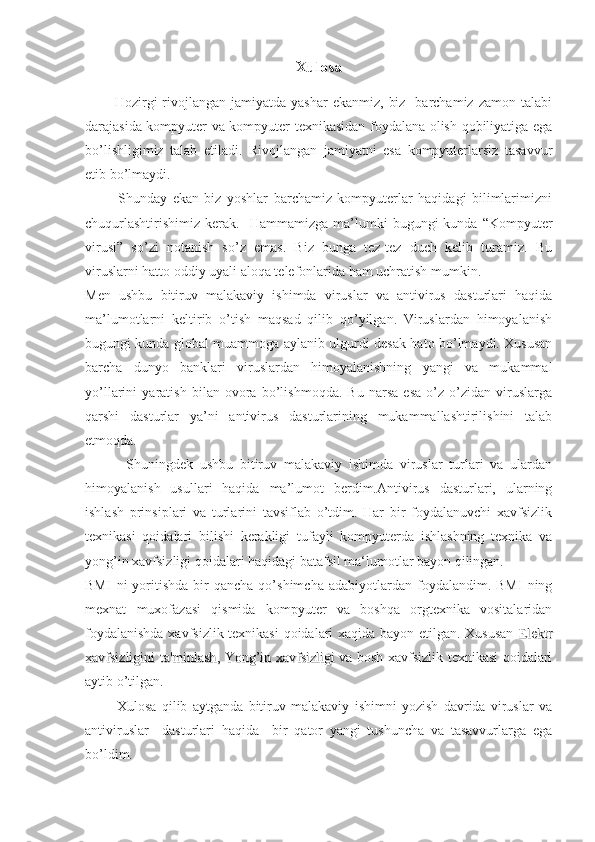 Xulosa
            Hozirgi   rivojlangan  jamiyatda  yashar   ekanmiz,  biz     barchamiz  zamon  talabi
darajasida kompyuter va kompyuter texnikasidan foydalana olish qobiliyatiga ega
bo’lishligimiz   talab   etiladi.   Rivojlangan   jamiyatni   esa   kompyuterlarsiz   tasavvur
etib bo’lmaydi. 
            Shunday   ekan   biz   yoshlar   barchamiz   kompyuterlar   haqidagi   bilimlarimizni
chuqurlashtirishimiz   kerak.    Hammamizga  ma’lumki   bugungi   kunda  “Kompyuter
virusi”   so’zi   notanish   so’z   emas.   Biz   bunga   tez-tez   duch   kelib   turamiz.   Bu
viruslarni hatto oddiy uyali aloqa telefonlarida ham uchratish mumkin.
Men   ushbu   bitiruv   malakaviy   ishimda   viruslar   va   antivirus   dasturlari   haqida
ma’lumotlarni   keltirib   o’tish   maqsad   qilib   qo’yilgan.   Viruslardan   himoyalanish
bugungi kunda global muammoga aylanib ulgurdi desak hato bo’lmaydi. Xususan
barcha   dunyo   banklari   viruslardan   himoyalanishning   yangi   va   mukammal
yo’llarini   yaratish   bilan   ovora   bo’lishmoqda.   Bu   narsa   esa   o’z-o’zidan   viruslarga
qarshi   dasturlar   ya’ni   antivirus   dasturlarining   mukammallashtirilishini   talab
etmoqda. 
            Shuningdek   ushbu   bitiruv   malakaviy   ishimda   viruslar   turlari   va   ulardan
himoyalanish   usullari   haqida   ma’lumot   berdim.Antivirus   dasturlari,   ularning
ishlash   prinsiplari   va   turlarini   tavsiflab   o’tdim.   Har   bir   foydalanuvchi   xavfsizlik
texnikasi   qoidalari   bilishi   kerakligi   tufayli   kompyuterda   ishlashning   texnika   va
yong’in xavfsizligi qoidalari haqidagi batafsil ma‘lumotlar bayon qilingan. 
BMI  ni  yoritishda  bir   qancha  qo’shimcha  adabiyotlardan  foydalandim.  BMI   ning
mexnat   muxofazasi   qismida   kompyuter   va   boshqa   orgtexnika   vositalaridan
foydalanishda xavfsizlik texnikasi  qoidalari xaqida bayon etilgan. Xususan  
ElektrElektr
xavfsizligini ta'minlashxavfsizligini ta'minlash
,  ,  
Yong’in xavfsizligiYong’in xavfsizligi   va bosh xavfsizlik texnikasi qoidalari
aytib o’tilgan.
            Xulosa   qilib   aytganda   bitiruv   malakaviy   ishimni   yozish   davrida   viruslar   va
antiviruslar     dasturlari   haqida     bir   qator   yangi   tushuncha   va   tasavvurlarga   ega
bo’ldim.    