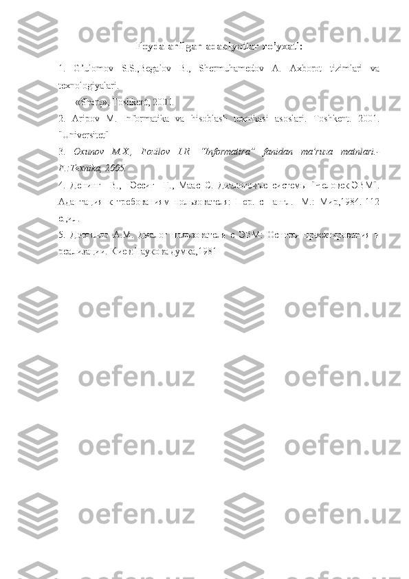 Foydalanilgan adabiyotlar ro’yxati:
1.   G’ulomov   S.S.,Begalov   B.,   Shermuhamedov   A.   Axborot   tizimlari   va
texnologiyalari. 
       «Sharq», Toshkent, 2000.
2.   Aripov   M.   Informatika   va   hisoblash   texnikasi   asoslari.   Toshkent.   2001.
"Universitet"
3.   Oxunov   M.X.,   Fozilov   I.R.   “Informatira”   fanidan   ma’ruza   matnlari.-
F.:Texnika, 2005.
4.   Денинг     В .,     Эссиг     Г .,   Маас   С .   Диалоговые   системы   "Человек-ЭВМ".
Адаптация   к   требованиям   пользователя:   Пер.   с     англ.-   М.:   Мир,1984.-112
с.,ил.
5.   Довгялло   А.М.   Диалог   пользователя   с   ЭВМ:   Основы   проектирования   и
реализации.-Киев:Наукова думка,1981 