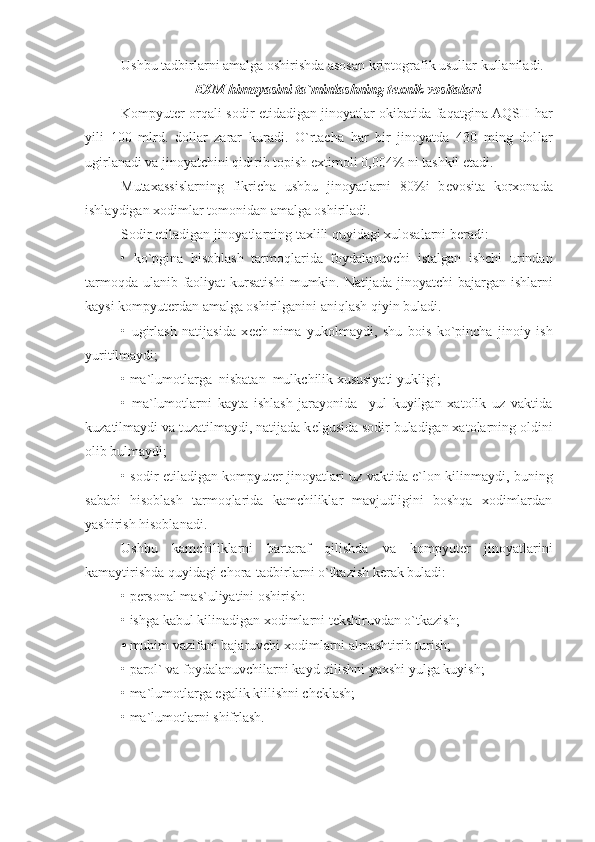 Ushbu tadbirlarni amalga oshirishda asosan kriptografik usullar kullaniladi.
EXM  himoyasini ta`minlashning t е xnik vositalari
Kompyut е r orqali sodir etidadigan jinoyatlar okibatida faqatgina AQSH har
yili   100   mlrd.   dollar   zarar   kuradi.   O`rtacha   har   bir   jinoyatda   430   ming   dol lar
ugirlanadi va jinoyatchini qidirib topish extimoli 0,004% ni tashkil etadi.
Mutaxassislarning   fikricha   ushbu   jinoyatlarni   80%i   b е vosita   korxonada
ishlaydigan xodimlar tomonidan amalga oshiriladi.
Sodir etiladigan jinoyatlarning taxlili quyidagi xulosalarni b е radi:
•   ko`pgina   hisoblash   tarmoqlarida   foydalanuvchi   istalgan   ishchi   urindan
tarmoqda ulanib faoliyat  kursatishi   mumkin. Natijada jinoyatchi bajargan ishlarni
kaysi kompyut е rdan amalga oshirilganini aniqlash qiyin buladi.
•   ugirlash   natijasida   x е ch   nima   yukolmaydi,   shu   bois   ko`pincha   jinoiy   ish
yuritilmaydi;
• ma`lumotlarga  nisbatan  mulkchilik xususiyati yukligi;
•   ma`lumotlarni   kayta   ishlash   jarayonida     yul   kuyilgan   xatolik   uz   vaktida
kuzatilmaydi va tuzatilmaydi, natijada k е lgusida sodir buladigan xatolarning oldini
olib bulmaydi;
• sodir etiladigan kompyut е r jinoyatlari uz vaktida e`lon kilinmaydi, buning
sababi   hisoblash   tarmoqlarida   kamchiliklar   mavjudligini   boshqa   xodimlardan
yashirish hisoblanadi.
Ushbu   kamchiliklarni   bartaraf   qilishda   va   kompyut е r   jinoyatlarini
kamaytirishda quyidagi chora-tadbirlarni o`tkazish k е rak buladi:
• p е rsonal mas`uliyatini oshirish:
• ishga kabul kilinadigan xodimlarni t е kshiruvdan o`tkazish;
•   muhim vazifani bajaruvchi  xodimlarni  almashtirib  turish;
• parol` va foydalanuvchilarni kayd qilishni yaxshi yulga kuyish;
• ma`lumotlarga egalik kiilishni ch е klash;
• ma`lumotlarni shifrlash. 