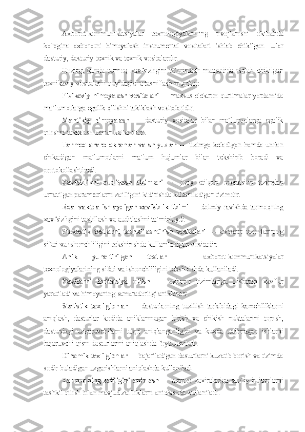 Axborot-kommunikatsiyalar   t е xnologiyalarining   rivojlanishi   okibatida
ko`pgina   axborotni   himoyalash   instrum е ntal   vositalari   ishlab   chikilgan.   Ular
dasturiy, dasturiy-t е xnik va t е xnik vositalardir.
Hozirgi   kunda   tarmoq   xavfsizligini   ta`minlash   maqsadida   ishlab   chikilgan
t е xnikaviy vositalarni quyidagicha tasniflash mumkin:
Fizikaviy himoyalash vositalari   — maxsus el е k tron qurilmalar yordamida
ma`lumotlarga egalik qilishni takiklash vositalaridir.
Mantikiy   himoyalash   —   dasturiy   vositalar   bilan   ma`lumotlarga   egalik
qilishni takiklash uchun kullaniladi.
Tarmoqlararo   ekranlar   va   shlyuzlar   —   tizimga   k е ladigan   hamda   undan
chikadigan   ma`lumotlarni   ma`lum   hujumlar   bilan   t е kshirib   boradi   va
protokollashtiradi.
Xavfsizlikni   auditlash   tizimlari   —   joriy   etilgan   op е ratsion   tizimdan
urnatilgan param е trlarni zaifligini kidirishda kullaniladigan tizimdir.
R е al vaktda ishlaydigan xavfsizlik tizimi   — doimiy ravishda tarmoqning
xavfsizligini taxlillash va auditlashni ta`minlaydi.
Stoxastik   t е stlarni   tashkillashtirish   vositalari   —   axborot   tizimlarining
sifati va ishonchliligini t е kshirishda kullaniladigan vositadir.
Anik   yunaltirilgan   t е stlar   —   axborot-kommunikatsiyalar
t е xnologiyalarining sifati va ishonchliligi ni t е kshirishda kullaniladi.
Xavflarni   imitatsiya   qilish   —   axborot   tizimlariga   nisbatan   xavflar
yaratiladi va himoyaning samaradorligi aniklanadi.
Statistik   taxlilgichlar   —   dasturlarning   tuzilish   tarkibidagi   kamchiliklarni
aniqlash,   dasturlar   kodida   aniklanmagan   kirish   va   chikish   nuktalarini   topish,
dasturdagi   uzgaruvchilarni   tugri   aniqlanganligini   va   kuzda   tutilmagan   ishlarni
bajaruvchi qism dasturlarini aniqlashda foydalaniladi.
Dinamik taxlilgichlar  — bajariladigan dasturlarni kuzatib borish va tizimda
sodir buladigan uzgarishlarni aniqlashda kullaniladi.
Tarmoqning   zaifligini   aniqlash   —   tarmoq   zaxiralariga   sun`iy   hujumlarni
tashkil qilish bilan mavjud zaifliklarni aniqlashda kullaniladi. 