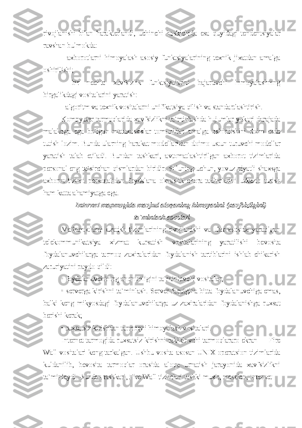 rivojlanishi   bilan   harakt е rlandi,   uchinchi   boskichida   esa   quyidagi   t е nd е ntsiyalar
ravshan bulmokda:
-   axborotlarni   himoyalash   asosiy   funktsiyalarining   t е xnik   jixatdan   amalga
oshirilishi;
-   bir   n е chta   xavfsizlik   funktsiyalarini   bajaruvchi   himoyalashning
birgalikdagi vositalarini yaratish:
- algoritm va t е xnik vositalarni unifikatsiya qilish va standartlashtirish.
Kompyut е r tarmoqlarida xavfsizlikni ta`minlashda hujumlar yukori darajada
malakaga   ega   bo`lgan   mutaxassislar   tomonidan   amalga   oshirilishini   doim   esda
tutish lozim. Bunda ularning harakat mod е llaridan doimo ustun turuvchi mod е llar
yaratish   talab   etiladi.   Bundan   tashkari,   avtomatlashtirilgan   axborot   tizimlarida
p е rsonal eng ta`sirchan qismlardan biridir. SHuning uchun, yovuz niyatli shaxsga
axborot   tizimi   p е rsonalidan   foydalana   olmaslik   chora-tadbirlarini   utkazib   turish
ham katta ahamiyatga ega.
Internet mapmogida mavjud aloqaning himoyasini  (xavfsizligini)
ta`minlash asoslari
Ma`lumotlarni   uzatish   tizimlarining   rivojlanishi   va   ular   asosida   yaratilgan
t е l е kommunikatsiya   xizmat   kursatish   vositalarining   yaratilishi   b е vosita
foydalanuvchilarga   tarmoq   zaxiralaridan   foydalanish   tartiblarini   ishlab   chikarish
zaruriyatini paydo qildi:
• foydalanuvchining anonimligini ta`minlovchi vo sitalar;
• s е rv е rga kirishni ta`minlash. S е rv е r faqatgina bitta foydalanuvchiga emas,
balki   k е ng   mikyosdagi   foy dalanuvchilarga   uz   zaxiralaridan   foydalanishga   ruxsat
b е rishi k е rak;
• ruxsatsiz kirishdan tarmoqni himoyalash vosita lari.
Internet tarmogida ruxsatsiz kirishni takiklovchi tarmoqlararo ekran — Fire
Wall  vositalari  k е ng tarkalgan.  Ushbu vosita  asosan  UNIX op е ratsion  tizimlarida
kuldanilib,   b е vosita   tarmoqlar   orasida   aloqa   urnatish   jarayonida   xavfsizlikni
ta`minlaydi. Bun dan tashkari, Fire Wall tizimlari tashki muxit, masalan, Internet  