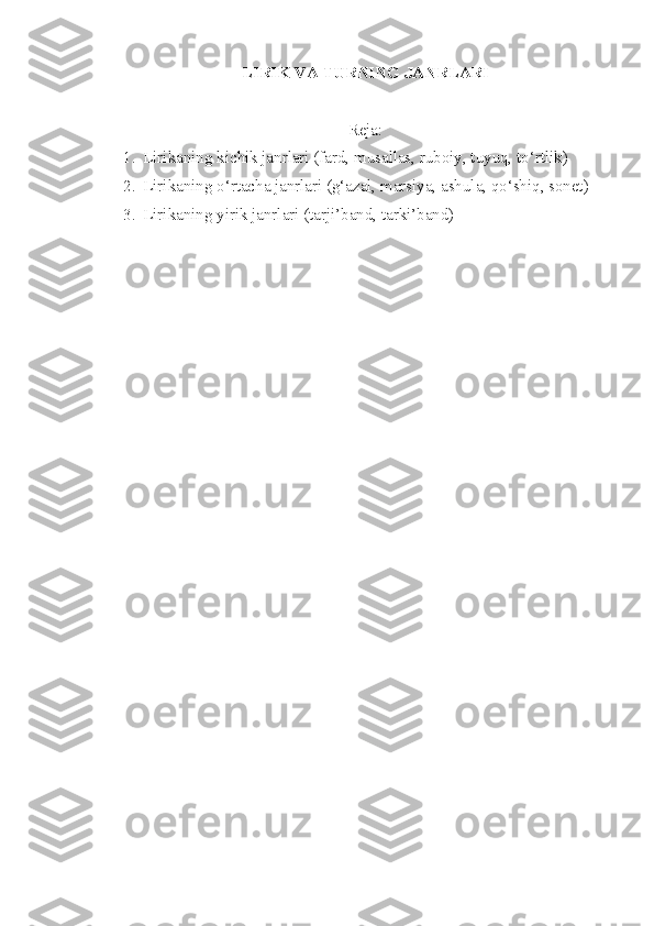 LIRIK  VA  TURNING JANRLARI
Reja:
1. Lirikaning kichik janrlari (fard, musallas, ruboiy, tuyuq, to‘rtlik)
2. Lirikaning o‘rtacha janrlari (g‘azal, marsiya, ashula, qo‘shiq, sonet)
3. Lirikaning yirik janrlari (tarji’band, tarki’band) 