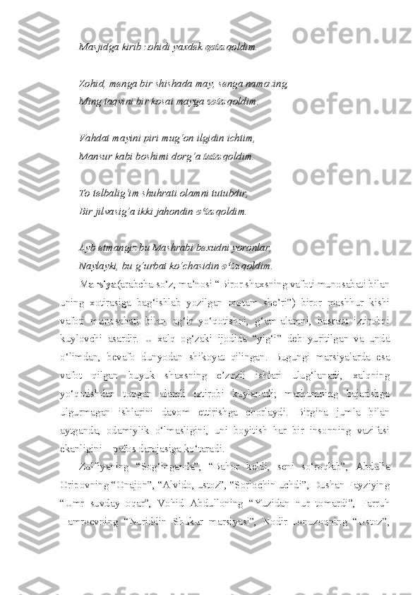 Masjidga kirib zohidi yaxdek  qota  qoldim.
Zohid, menga bir shishada may, senga namozing,
Ming taqvini bir kosai mayga  sota  qoldim.
Vahdat mayini piri mug‘on ilgidin ichtim,
Mansur kabi boshimi dorg‘a  tuta  qoldim.
To telbalig‘im shuhrati olamni tutubdir,
Bir jilvasig‘a ikki jahondin  o‘ta  qoldim.
Ayb etmangiz bu Mashrabi bexudni yoronlar,
Naylayki, bu g‘urbat ko‘chasidin  o‘ta  qoldim.
Marsiya (arabcha so‘z, ma’nosi “Biror shaxsning vafoti munosabati bilan
uning   xotirasiga   bag‘ishlab   yozilgan   motam   she’ri”)   biror   mashhur   kishi
vafoti   munosabati   bilan   og‘ir   yo‘qotishni,   g‘am-alamni,   hasratu   iztirobni
kuylovchi   asardir.   U   xalq   og‘zaki   ijodida   “yig‘i”   deb   yuritilgan   va   unda
o‘limdan,   bevafo   dunyodan   shikoyat   qilingan.   Bugungi   marsiyalarda   esa
vafot   qilgan   buyuk   shaxsning   e’zozli   ishlari   ulug‘lanadi,   xalqning
yo‘qotishdan   topgan   alamli   iztirobi   kuylanadi;   marhumning   bajarishga
ulgurmagan   ishlarini   davom   ettirishga   chorlaydi.   Birgina   jumla   bilan
aytganda,   odamiylik   o‘lmasligini,   uni   boyitish   har   bir   insonning   vazifasi
ekanligini – pafos darajasiga ko‘taradi.
Zulfiyaning   “Sog‘inganda”,   “Bahor   keldi,   seni   so‘roqlab”,   Abdulla
Oripovning “Onajon”, “Alvido, ustoz”, “Sorlochin uchdi”, Dushan Fayziying
“Umr   suvday   oqar”,   Vohid   Abdulloning   “Yuzidan   nur   tomardi”,   Farruh
Hamroevning   “Nuriddin   Shukur   marsiyasi”,   Nodir   Jonuzoqning   “Ustoz”, 