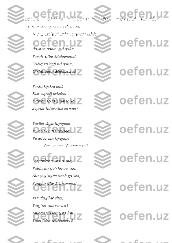 Sa’dulla   Hakimning   “Yolg‘on-shoir   o‘limi”   marsiyalari   yuqoridagi
fikrlarimizning isboti bo‘la oladi. 
Mana ,  aytilganlarning   eng   so‘nggisi :
Rayhon   qolur ,  gul   qolur
Ye voh ,  o‘tar   Muhammad ,
Oshiq   ko‘ngil   tul   qolur ,
O‘rtab ketar Muhammad.
Yerka kiyikni endi
Kim suyadi erkalab.
Hayron ko‘zi g‘am to‘la
Jayron ketar Muhammad?
Yurtim deya kuyganni
Kuyib-yonib suyganni,
Xirad to‘nin kiyganni
Kim unutar, Muhammad?
Oy porlar o‘sha-o‘sha,
Yulduzlar qo‘sha-qo‘sha,
Nur yog‘ilgan tinch go‘sha,
Tonglar otar Muhammad.
Yer ulug‘lar elini, 
Yolg‘on-shoir o‘limi.
Muhammadning yo‘lini
Yana tutar Muhammad. 