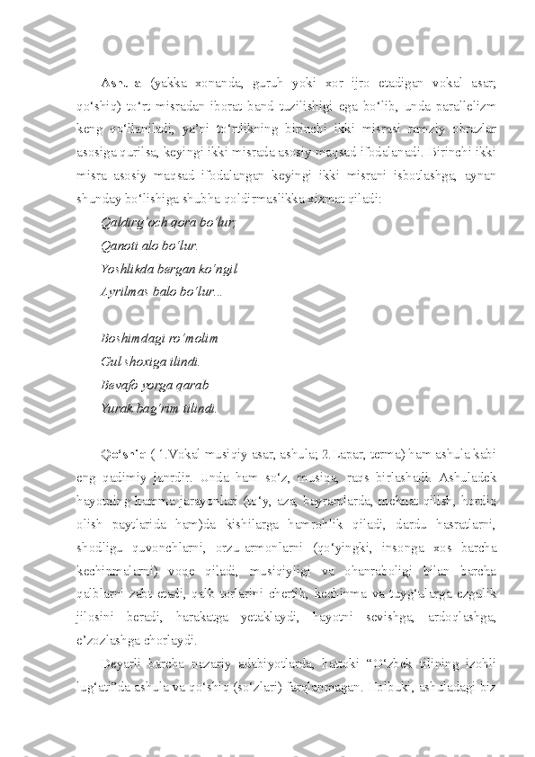 Ashula   (yakka   xonanda,   guruh   yoki   xor   ijro   etadigan   vokal   asar;
qo‘shiq)   to‘rt   misradan   iborat   band   tuzilishigi   ega   bo‘lib,   unda   parallelizm
keng   qo‘llaniladi,   ya’ni   to‘rtlikning   birinchi   ikki   misrasi   ramziy   obrazlar
asosiga qurilsa, keyingi ikki misrada asosiy maqsad ifodalanadi. Birinchi ikki
misra   asosiy   maqsad   ifodalangan   keyingi   ikki   misrani   isbotlashga,   aynan
shunday bo‘lishiga shubha qoldirmaslikka xizmat qiladi:
Qaldirg‘och qora bo‘lur;
Qanoti alo bo‘lur.
Yoshlikda bergan ko‘ngil
Ayrilmas balo bo‘lur...
Boshimdagi ro‘molim
Gul shoxiga ilindi.
Bevafo yorga qarab
Yurak bag‘rim tilindi.
Qo‘shiq  ( 1.Vokal musiqiy asar, ashula; 2.Lapar, terma) ham ashula kabi
eng   qadimiy   janrdir.   Unda   ham   so‘z,   musiqa,   raqs   birlashadi.   Ashuladek
hayotning  hamma  jarayonlari  (to‘y,   aza,   bayramlarda,  mehnat  qilish,  hordiq
olish   paytlarida   ham)da   kishilarga   hamrohlik   qiladi,   dardu   hasratlarni,
shodligu   quvonchlarni,   orzu-armonlarni   (qo‘yingki,   insonga   xos   barcha
kechinmalarni)   voqe   qiladi,   musiqiyligi   va   ohanraboligi   bilan   barcha
qalblarni   zabt   etadi,   qalb   torlarini   chertib,   kechinma   va   tuyg‘ularga   ezgulik
jilosini   beradi,   harakatga   yetaklaydi,   hayotni   sevishga,   ardoqlashga,
e’zozlashga chorlaydi.
Deyarli   barcha   nazariy   adabiyotlarda,   hattoki   “O‘zbek   tilining   izohli
lug‘ati”da ashula va qo‘shiq (so‘zlari) farqlanmagan. Holbuki, ashuladagi biz 