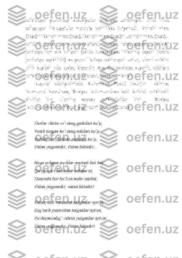 ta’kidlagan   yuqoridagi   xususiyatlar   qo‘shiqda   uchramaydi.   Unda   ifoda
etilayotgan   his-tuyg‘ular   mantiqiy   izchillikka   bo‘ysinadi.   Birinchi   misra
(bayt)ni ikkinchi misra (bayt), ikkinchi misra (bayt)ni uchinchi misra (bayt)...
to‘ldirib   boradi.   Bu   xususiyat   g‘azal,   marsiya,   lapar,   yor-yor,   alla   kabi
janrlarga   ham   xos   bo‘lgani   (aslida   bu   xususiyat   lirikaning   deyarli   barcha
janrlariga   tegishlidir)   va   yaqqol   ko‘zga   tashlangani   uchun,   ularni   qo‘shiq
qilib   kuylash   odat   tusiga   kirgandir.   Ana   shu   asoslarga   suyanib,   adabiyot
qo‘shiq (aslida xirgoyi)dan boshlangan, desak mumkindir.
Bugungi   adabiyotimizda   Muhammad   Yusuf,   Oxunjon   Hakimov,
Normurod   Narzullaev,   Xosiyat   Bobomurodova   kabi   ko‘plab   qo‘shiqchi
shoirlar   bor.   Ularning   serzavq   qo‘shiqlaridan   biri   –   Xosiyat
Bobomurodovaning “Vatan yagonadir” asari hisoblanadi:
Derlar shirin so‘zning gadolari ko‘p,
Yonib turgan ko‘zning adolari ko‘p,
Yurtlar bor, hattoki xudolari ko‘p,
Vatan yagonadir, Vatan bittadir...
Nega uchgan qushlar qaytadi bot-bot,
Qozig‘iga izlab kelur uchqur ot,
Dunyoda bor bo‘lsin mehr-oqibat,
Vatan yagonadir, vatan bittadir!
Vatan, deb vatandan ketganlar aytsin,
Sog‘inch yoqasidan tutganlar aytsin,
Pushaymonlig‘ zahrin yutganlar aytsin:
Vatan yagonadir, Vatan bittadir! 