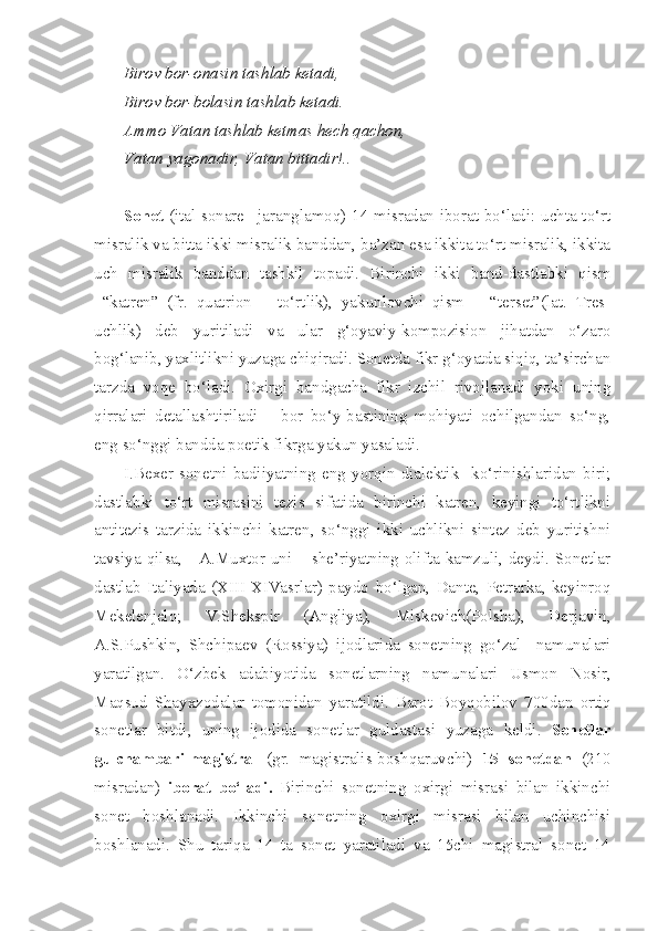 Birov bor-onasin tashlab ketadi,
Birov bor-bolasin tashlab ketadi.
Ammo Vatan tashlab ketmas hech qachon,
Vatan yagonadir, Vatan bittadir!..
Sonet   (ital sonare –jaranglamoq) 14 misradan iborat bo‘ladi: uchta to‘rt
misralik va bitta ikki misralik banddan, ba’zan esa ikkita to‘rt misralik, ikkita
uch   misralik   banddan   tashkil   topadi.   Birinchi   ikki   band-dastlabki   qism
–“katren”   (fr.   quatrion   –   to‘rtlik),   yakunlovchi   qism   –   “terset”(lat.   Tres -
uchlik )   deb   yuritiladi   va   ular   g‘oyaviy-kompozision   jihatdan   o‘zaro
bog‘lanib, yaxlitlikni yuzaga chiqiradi. Sonetda fikr g‘oyatda siqiq, ta’sirchan
tarzda   voqe   bo‘ladi.   Oxirgi   bandgacha   fikr   izchil   rivojlanadi   yoki   uning
qirralari   detallashtiriladi   –   bor   bo‘y-bastining   mohiyati   ochilgandan   so‘ng,
eng so‘nggi bandda poetik fikrga yakun yasaladi.
I.Bexer   sonetni   badiiyatning   eng   yorqin   dialektik     ko‘rinishlaridan   biri;
dastlabki   to‘rt   misrasini   tezis   sifatida   birinchi   katren,   keyingi   to‘rtlikni
antitezis   tarzida   ikkinchi   katren,   so‘nggi   ikki   uchlikni   sintez   deb   yuritishni
tavsiya qilsa,     A.Muxtor uni – she’riyatning olifta kamzuli, deydi. Sonetlar
dastlab   Italiyada   (XIII-XIVasrlar)   paydo   bo‘lgan,   Dante,   Petrarka,   keyinroq
Mekelenjelo;   V.Shekspir   (Angliya),   Miskevich(Polsha),   Derjavin,
A.S.Pushkin,   Shchipaev   (Rossiya)   ijodlarida   sonetning   go‘zal     namunalari
yaratilgan.   O‘zbek   adabiyotida   sonetlarning   namunalari   Usmon   Nosir ,
Maqsud   Shayxzodalar   tomonidan   yaratildi .   Barot   Boyqobilov   700 dan   ortiq
sonetlar   bitdi ,   uning   ijodida   sonetlar   guldastasi   yuzaga   keldi .   Sonetlar
gulchambari-magistral   (gr.   magistralis-boshqaruvchi)   15   sonetdan   (210
misradan)   iborat   bo‘ladi.   Birinchi   sonetning   oxirgi   misrasi   bilan   ikkinchi
sonet   boshlanadi.   Ikkinchi   sonetning   oxirgi   misrasi   bilan   uchinchisi
boshlanadi.   Shu   tariqa   14   ta   sonet   yaratiladi   va   15chi   magistral   sonet   14 