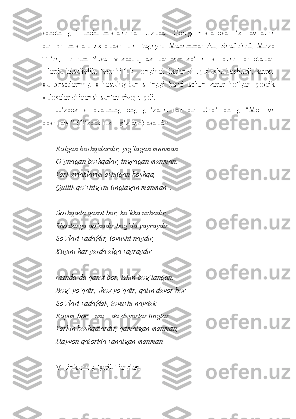 sonetning   birinchi   misralaridan   tuziladi.   Oxirgi   misra   esa   o‘z   navbatida
birinchi misrani takrorlash bilan tugaydi. Muhammad Ali, Rauf Parfi, Mirzo
To‘ra,   Ibrohim   Yusupov   kabi   ijodkorlar   ham   ko‘plab   sonetlar   ijod   etdilar.
Ularda falsafiylik, “yombi”lik - original fikrlar chuqurlasha boshladi, katren
va   tersetlarning   vobastaligidan   so‘nggi   band   uchun   zarur   bo‘lgan   poetik
xulosalar chiqarish san’ati rivoj topdi. 
O‘zbek   sonetlarining   eng   go‘zallaridan   biri   Cho‘lponing   “Men   va
boshqalar” (O‘zbek qizi og‘zidan) asaridir: 
Kulgan boshqalardir, yig‘lagan menman.
O‘ynagan boshqalar, ingragan menman.
Yerk ertaklarini eshitgan boshqa,
Qullik qo‘shig‘ini tinglagan menman...
Boshqada qanot bor, ko‘kka uchadir,
Shoxlarga qo‘nadir,bog‘da yayraydir.
So‘zlari sadafdir, tovushi naydir,
Kuyini har yerda elga sayraydir.
Menda-da qanot bor, lekin bog‘langan...
Bog‘   yo‘qdir ,  shox   yo‘qdir ,  qalin   devor   bor .
So‘zlari sadafdek, tovushi naydek
Kuyim bor... uni – da devorlar tinglar.
Yerkin boshqalardir, qamalgan menman,
Hayvon qatorida sanalgan menman.
V.Lirikaning “yirik” janrlari 