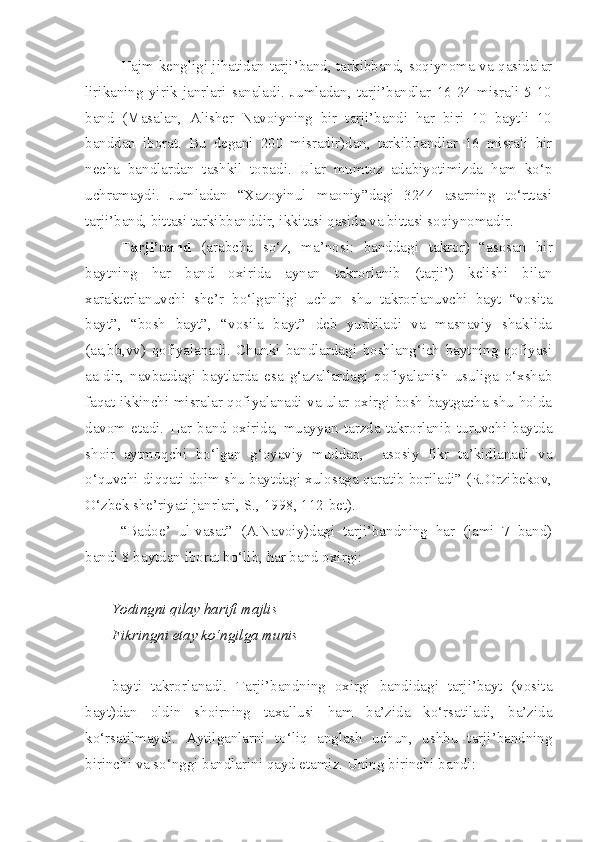 Hajm kengligi jihatidan tarji’band, tarkibband, soqiynoma va qasidalar
lirikaning   yirik   janrlari   sanaladi.   Jumladan,   tarji’bandlar   16-24   misrali   5-10
band   (Masalan,   Alisher   Navoiyning   bir   tarji’bandi   har   biri   10   baytli   10
banddan   iborat.   Bu   degani   200   misradir)dan,   tarkibbandlar   16   misrali   bir
necha   bandlardan   tashkil   topadi.   Ular   mumtoz   adabiyotimizda   ham   ko‘p
uchramaydi.   Jumladan   “Xazoyinul   maoniy”dagi   3244   asarning   to‘rttasi
tarji’band, bittasi tarkibbanddir, ikkitasi qasida va bittasi soqiynomadir.
Tarji’band   (arabcha   so‘z,   ma’nosi:   banddagi   takror)   “asosan   bir
baytning   har   band   oxirida   aynan   takrorlanib   (tarji’)   kelishi   bilan
xarakterlanuvchi   she’r   bo‘lganligi   uchun   shu   takrorlanuvchi   bayt   “vosita
bayt”,   “bosh   bayt”,   “vosila   bayt”   deb   yuritiladi   va   masnaviy   shaklida
(aa,bb,vv)   qofiyalanadi.   Chunki   bandlardagi   boshlang‘ich   baytning   qofiyasi
aa-dir,   navbatdagi   baytlarda   esa   g‘azallardagi   qofiyalanish   usuliga   o‘xshab
faqat ikkinchi misralar qofiyalanadi va ular oxirgi bosh baytgacha shu holda
davom   etadi.   Har   band   oxirida,   muayyan   tarzda   takrorlanib   turuvchi   baytda
shoir   aytmoqchi   bo‘lgan   g‘oyaviy   muddao,     asosiy   fikr   ta’kidlanadi   va
o‘quvchi diqqati doim shu baytdagi xulosaga qaratib boriladi” (R.Orzibekov,
O‘zbek she’riyati janrlari, S., 1998, 112-bet).
“Badoe’   ul-vasat”   (A.Navoiy)dagi   tarji’bandning   har   (jami   7   band)
bandi 8 baytdan iborat bo‘lib, har band oxirgi:
Yodingni qilay harifi majlis
Fikringni etay ko‘ngilga munis
bayti   takrorlanadi.   Tarji’bandning   oxirgi   bandidagi   tarji’bayt   (vosita
bayt)dan   oldin   shoirning   taxallusi   ham   ba’zida   ko‘rsatiladi,   ba’zida
ko‘rsatilmaydi.   Aytilganlarni   to‘liq   anglash   uchun,   ushbu   tarji’bandning
birinchi va so‘nggi bandlarini qayd etamiz. Uning birinchi bandi: 