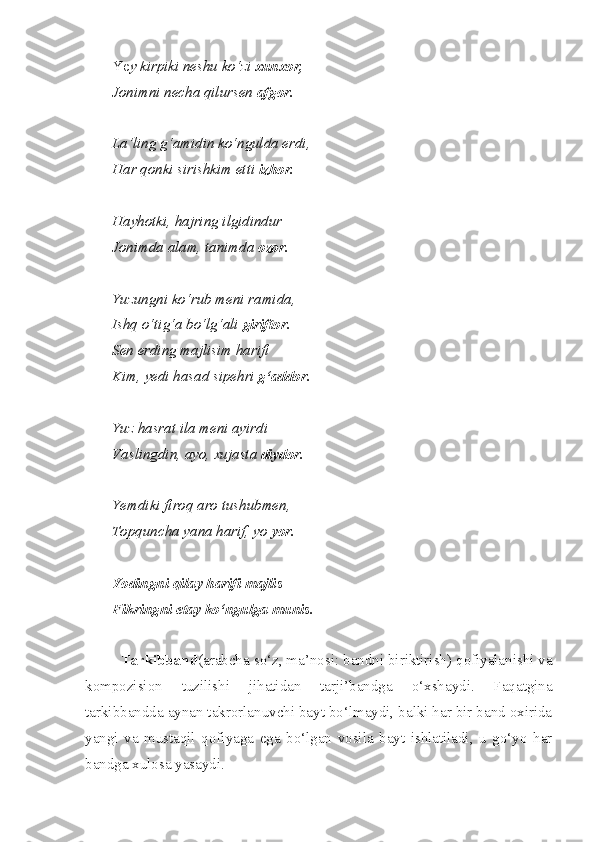 Ye y kirpiki neshu ko‘zi  xunxor,
Jonimni necha qilursen  afgor.
La’ling g‘amidin ko‘ngulda erdi,
Har qonki sirishkim etti  izhor.
Hayhotki, hajring ilgidindur
Jonimda alam, tanimda  ozor.
Yuzungni ko‘rub meni ramida,
Ishq o‘tig‘a bo‘lg‘ali  giriftor.
Sen erding majlisim harifi
Kim, yedi hasad sipehri  g‘addor.
Yuz hasrat ila meni ayirdi
Vaslingdin, ayo, xujasta  diydor.
Yemdiki firoq aro tushubmen,
Topquncha yana harif, yo  yor.
Yodingni qilay harifi majlis
Fikringni etay ko‘ngulga munis.
Tarkibband (arabcha so‘z, ma’nosi: bandni biriktirish) qofiyalanishi va
kompozision   tuzilishi   jihatidan   tarji’bandga   o‘xshaydi.   Faqatgina
tarkibbandda aynan takrorlanuvchi bayt bo‘lmaydi, balki har bir band oxirida
yangi   va   mustaqil   qofiyaga   ega   bo‘lgan   vosila   bayt   ishlatiladi,   u   go‘yo   har
bandga xulosa yasaydi. 
