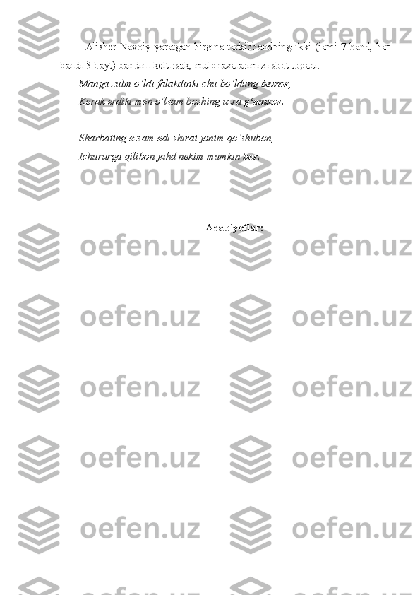 Alisher Navoiy yaratgan birgina tarkibbandning ikki (jami 7 band, har
bandi 8 bayt) bandini keltirsak, mulohazalarimiz isbot topadi:
Manga zulm o‘ldi falakdinki chu bo‘ldung  bemor,
Kerak erdiki men o‘lsam boshing uzra  g‘amxor.
Sharbating ezsam edi shirai jonim qo‘shubon,
Ichururga qilibon jahd nekim mumkin  bor.
 
  
Adabiyotlar: 