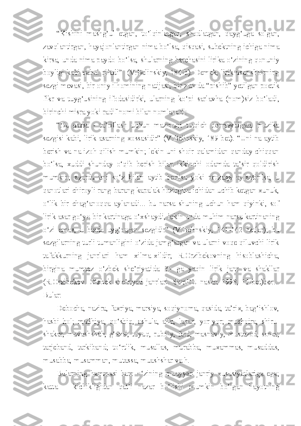 “Kishini   mashg‘ul   etgan,   to‘lqinlatgan,   shodlatgan,   qayg‘uga   solgan,
zavqlantirgan, hayajonlantirgan nima bo‘lsa, qisqasi, subektning ichiga nima
kirsa, unda nima paydo bo‘lsa, shularning barchasini lirika o‘zining qonuniy
boyligi kabi qabul qiladi”   (V.Belinskiy, 184-b). Demak, lirik asar shoirning
sezgi mevasi, bir oniy ilhomining natijasi, bir zumda “pishib” yetilgan poetik
fikr   va   tuyg‘usining   ifodasidirki,   ularning   ko‘pi   sarlavha   (nom)siz   bo‘ladi,
birinchi misra yoki radif nomi bilan nomlanadi:
“Bu   narsa   -   ta’riflash   uchun   mazmuni   tutqich   bermaydigan,   muzika
sezgisi kabi, lirik asarning xossasidir” (V.Belinskiy, 189-bet). “Uni na aytib
berish va na izoh qilish mumkin; lekin uni shoir qalamidan qanday chiqqan
bo‘lsa,   xuddi   shunday   o‘qib   berish   bilan   ikkinchi   odamda   ta’sir   qoldirish
mumkin;   agarda   uni   so‘z   bilan   aytib   berilsa   yoki   prozaga   aylantirilsa,   u
qanotlari chiroyli rang-barang kapalak hozirgina ichidan uchib ketgan xunuk,
o‘lik   bir   chag‘anoqqa   aylanadi...   bu   narsa   shuning   uchun   ham   qiyinki,   sof
lirik asar go‘yo bir kartinaga o‘xshaydi, lekin unda muhim narsa kartinaning
o‘zi   emas,   u   bizda   uyg‘otgan   sezgidir”   (V.Belinskiy,   141-142   betlar);   bu
sezgilarning turli-tumanligini o‘zida jamg‘argan va ularni voqe qiluvchi lirik
tafakkurning   janrlari   ham   xilma-xildir;   R.Orzibekovning   hisoblashicha,
birgina   mumtoz   o‘zbek   she’riyatida   30   ga   yaqin   lirik   janr   va   shakllar
(R.Orzibekov.   O‘zbek   she’riyati   janrlari.   SamDU   nashri   1998,   10-bet)bor...
Bular:
Debocha, nazira, faxriya, marsiya, soqiynoma, qasida, ta’rix, bag‘ishlov,
hasbi   hol;   madhiya,   qo‘shiq,   ashula,   alla,   lapar,   yor-yor;   mushoira,   shiru-
shakar, muvashshah, g‘azal, tuyuq, ruboiy, fard, masnaviy, mustazod, sonet,
tarjeband,   tarkiband;   to‘rtlik,   musallas,   murabba,   muxammas,   musaddas,
musabba, musamman, mutassa, muashshar va h.
Bularning   hammasi   ham   o‘zining   muayyan   janriy   xususiyatlariga   ega;
katta   –   kichikligidan   qat’i   nazar   bo‘lishi   mumkin   bo‘lgan   hayotning 