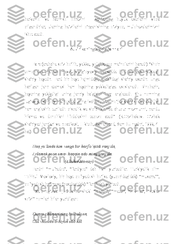 barkamol   va   betimsol   obrazini   –   san’atning   buyuk   asarlarini   voqe
qilgandirlar;   ularning   ba’zilarini   o‘rganishning   o‘ziyoq,   mulohazalarimizni
isbot etadi.
A.Lirikaning kichik janrlari
Fard (arabcha so‘z bo‘lib, yakka, yolg‘iz, toq ma’nolarini beradi) “shoir
tomonidan   ma’lum   mavzu   va   g‘oyaviy   maqsadda   ijod   qilingan   mustaqil
she’riy   baytdir.   Fard   bir   bayt   hajmidagi,   shaklidagi   she’riy   asardir.   Unga
berilgan   janr   atamasi   ham   baytning   yakkaligiga   asoslanadi.   Binobarin,
baytning   yakkaligi   uning   janriy   belgisini   ham   anglatadi.   Shu   nomning
lug‘aviy, istiholiy ma’nosida uning ixcham, o‘ta mo‘jaz she’r shakli ekanligi
ham   anglashib   turiladi:   qisqalik   va   siqiqlik   unda   chuqur   mazmunni,   pandu
hikmat   va   donolikni   ifodalashni   taqozo   etadi”   (R.Orzibekov.   O‘zbek
she’riyati janrlari va  poetikasi, II kitob, Samarqand, SamDU nashri, 1999, 4-
bet):
Haq yo‘linda kim senga bir harf o‘qitdi ranj ila,
Aylamak oson emas haqqin ado ming ganj ila.
                              (Alisher Navoiy)
Fardni   “mufradot”,   “fardiyot”   deb   ham   yuritadilar.   Turkiyalik   olim
Tohirul   Mavlaviy,   bir   bayt   qofiyadosh   bo‘lsa   (yuqoridagidek)   “musarra’”,
qofiyadosh bo‘lmasa (pastdagidek) “fard” deb yuritadi.
Xalq   og‘zaki   ijodida   bu   shakl   “maqol”,   “matal”,   “hikmat”,   “otalar
so‘zi” nomlari bilan yuritilgan:
Dunyo chamanining bulbulisen,
Gul shoxida oshiyon etib ket. 