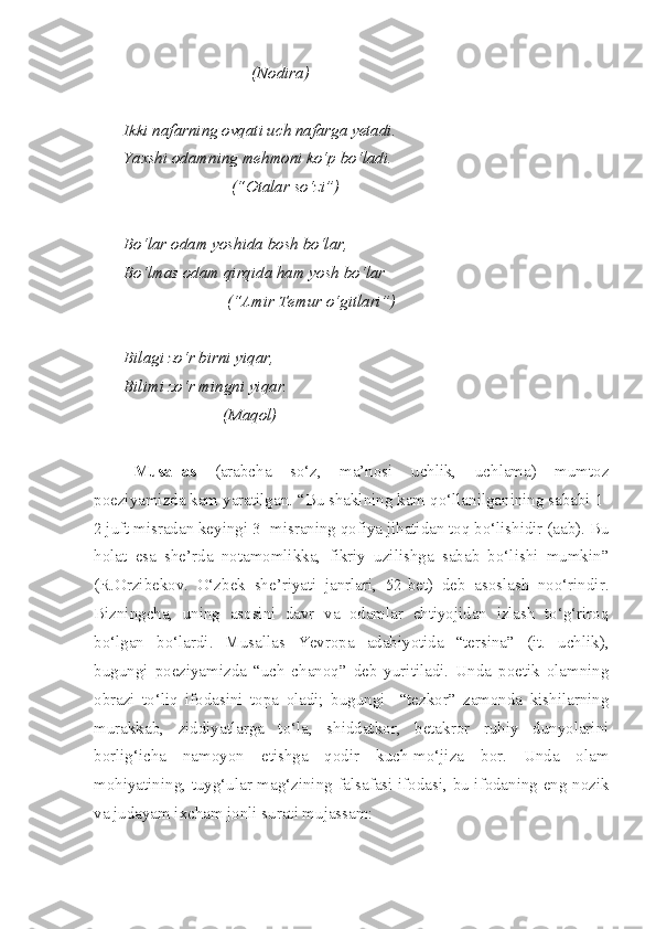                                (Nodira)
Ikki nafarning ovqati uch nafarga yetadi.
Yaxshi odamning mehmoni ko‘p bo‘ladi.
                          (“Otalar so‘zi”)
Bo‘lar odam yoshida bosh bo‘lar,
Bo‘lmas odam qirqida ham yosh bo‘lar
                         (“Amir Temur o‘gitlari”)
Bilagi zo‘r birni yiqar,
Bilimi zo‘r mingni yiqar.
                        (Maqol)
Musallas   (arabcha   so‘z,   ma’nosi   uchlik,   uchlama)   mumtoz
poeziyamizda kam yaratilgan. “Bu shaklning kam qo‘llanilganining sababi 1-
2 juft misradan keyingi 3- misraning qofiya jihatidan toq bo‘lishidir (aab). Bu
holat   esa   she’rda   notamomlikka,   fikriy   uzilishga   sabab   bo‘lishi   mumkin”
(R.Orzibekov.   O‘zbek   she’riyati   janrlari,   52-bet)   deb   asoslash   noo‘rindir.
Bizningcha,   uning   asosini   davr   va   odamlar   ehtiyojidan   izlash   to‘g‘riroq
bo‘lgan   bo‘lardi.   Musallas   Yevropa   adabiyotida   “tersina”   (it.   uchlik),
bugungi   poeziyamizda   “uch   chanoq”   deb   yuritiladi.   Unda   poetik   olamning
obrazi   to‘liq   ifodasini   topa   oladi;   bugungi     “tezkor”   zamonda   kishilarning
murakkab,   ziddiyatlarga   to‘la,   shiddatkor,   betakror   ruhiy   dunyolarini
borlig‘icha   namoyon   etishga   qodir   kuch-mo‘jiza   bor.   Unda   olam
mohiyatining, tuyg‘ular mag‘zining falsafasi ifodasi, bu ifodaning eng nozik
va judayam ixcham jonli surati mujassam:  