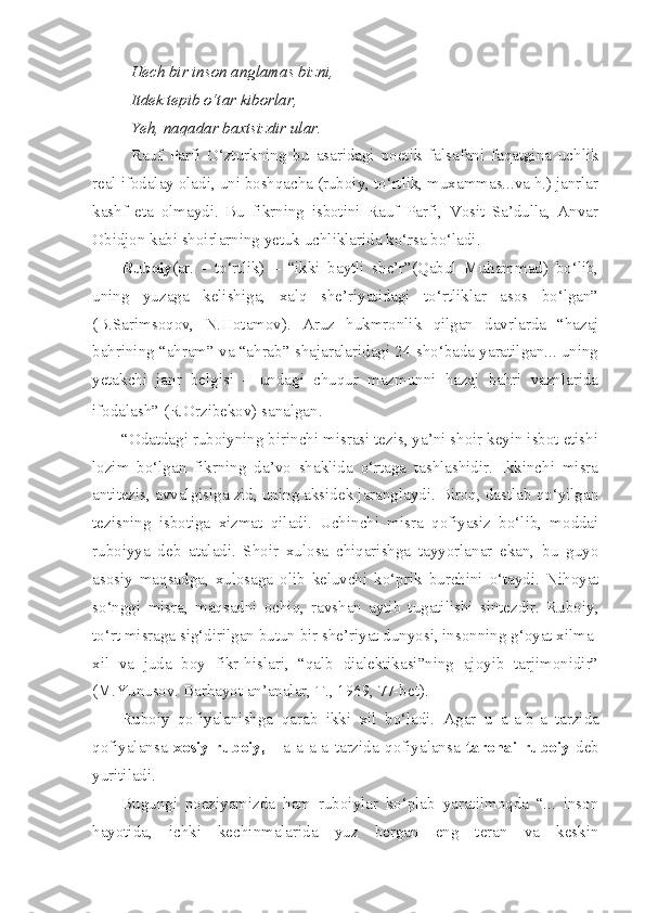 Hech bir inson anglamas bizni,
Itdek tepib o‘tar kiborlar,
Yeh, naqadar baxtsizdir ular.
Rauf   Parfi   O‘zturkning   bu   asaridagi   poetik   falsafani   faqatgina   uchlik
real ifodalay oladi, uni boshqacha (ruboiy, to‘rtlik, muxammas...va h.) janrlar
kashf   eta   olmaydi.   Bu   fikrning   isbotini   Rauf   Parfi,   Vosit   Sa’dulla,   Anvar
Obidjon kabi shoirlarning yetuk uchliklarida ko‘rsa bo‘ladi.
Ruboiy (ar.   -   to‘rtlik)   –   “ikki   baytli   she’r”(Qabul   Muhammad)   bo‘lib,
uning   yuzaga   kelishiga,   xalq   she’riyatidagi   to‘rtliklar   asos   bo‘lgan”
(B.Sarimsoqov,   N.Hotamov).   Aruz   hukmronlik   qilgan   davrlarda   “hazaj
bahrining “ahram” va “ahrab” shajaralaridagi 24 sho‘bada yaratilgan... uning
yetakchi   janr   belgisi   –   undagi   chuqur   mazmunni   hazaj   bahri   vaznlarida
ifodalash” (R.Orzibekov) sanalgan.
“Odatdagi ruboiyning birinchi misrasi tezis, ya’ni shoir keyin isbot etishi
lozim   bo‘lgan   fikrning   da’vo   shaklida   o‘rtaga   tashlashidir.   Ikkinchi   misra
antitezis, avvalgisiga zid, uning aksidek jaranglaydi. Biroq, dastlab qo‘yilgan
tezisning   isbotiga   xizmat   qiladi.   Uchinchi   misra   qofiyasiz   bo‘lib,   moddai
ruboiyya   deb   ataladi.   Shoir   xulosa   chiqarishga   tayyorlanar   ekan,   bu   guyo
asosiy   maqsadga,   xulosaga   olib   keluvchi   ko‘prik   burchini   o‘taydi.   Nihoyat
so‘nggi   misra,   maqsadni   ochiq,   ravshan   aytib   tugatilishi   sintezdir.   Ruboiy,
to‘rt misraga sig‘dirilgan butun bir she’riyat dunyosi, insonning g‘oyat xilma-
xil   va   juda   boy   fikr-hislari,   “qalb   dialektikasi”ning   ajoyib   tarjimonidir”
(M.Yunusov. Barhayot an’analar, T., 1969, 77-bet).
Ruboiy   qofiyalanishga   qarab   ikki   xil   bo‘ladi.   Agar   u   a-a-b-a   tarzida
qofiyalansa   xosiy   ruboiy,     -a-a-a-a   tarzida   qofiyalansa   taronai   ruboiy   deb
yuritiladi. 
Bugungi   poeziyamizda   ham   ruboiylar   ko‘plab   yaratilmoqda   “...   inson
hayotida,   ichki   kechinmalarida   yuz   bergan   eng   teran   va   keskin 