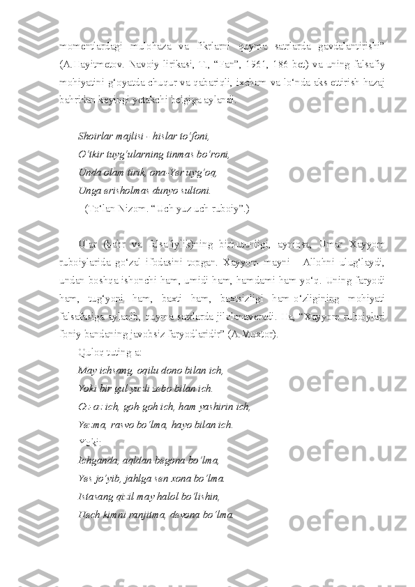 momentlardagi   mulohaza   va   fikrlarni   quyma   satrlarda   gavdalantirishi”
(A.Hayitmetov.   Navoiy   lirikasi,   T.,   “Fan”,   1961,   186   bet)   va   uning   falsafiy
mohiyatini g‘oyatda chuqur va qabariqli, ixcham va lo‘nda aks ettirish hazaj
bahridan keyingi yetakchi belgiga aylandi.
Shoirlar majlisi - hislar to‘foni, 
O‘tkir tuyg‘ularning tinmas bo‘roni,
Unda olam tirik, ona-Yer uyg‘oq, 
Unga erisholmas dunyo sultoni.
(To‘lan Nizom. “Uch yuz uch ruboiy”.)
Ular   (bahr   va   falsafiylik)ning   birbutunligi,   ayniqsa,   Umar   Xayyom
ruboiylarida   go‘zal   ifodasini   topgan.   Xayyom   mayni   -   Allohni   ulug‘laydi,
undan boshqa ishonchi ham, umidi ham, hamdami ham yo‘q. Uning faryodi
ham,   tug‘yoni   ham,   baxti   ham,   baxtsizligi   ham-o‘zligining   mohiyati
falsafasiga   aylanib,   quyma   satrlarda   jilolanaveradi.   Ha,   “Xayyom   ruboiylari
foniy bandaning javobsiz faryodlaridir” (A.Muxtor).
Quloq tuting-a:
May ichsang, oqilu dono bilan ich,
Yoki bir gul yuzli zebo bilan ich.
Oz-oz ich, goh-goh ich, ham yashirin ich,
Yezma, rasvo bo‘lma, hayo bilan ich.
Yoki:
Ichganda, aqldan begona bo‘lma,
Yes jo‘yib, jahlga sen xona bo‘lma.
Istasang qizil may halol bo‘lishin,
Hech kimni ranjitma, devona bo‘lma. 