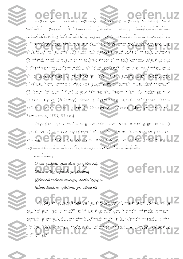 Tuyuq   (ar.   –   tuslash,   tuymoq)   –   lirikaning   o‘ynoqi,   shoirning   so‘z
san’atini   yaqqol   ko‘rsatuvchi   janrdir.   Uning   tadqiqotchilaridan
R.Orzibekovning   ta’kidlashicha,   tuyuq   “to‘rt   misradan   iborat   mustaqil   va
to‘liq ma’noga ega bir butun asar ekanligi; 2) ko‘proq a,a,b,a ba’zan a, a, a, a
shaklidagi qofiyalanish; 3) xuddi ruboiydagi singari tezis (1-misra), antitezis
(2-misra),  moddai  tuyuq  (3-misra)  va  sintez  (4-misra)  kompozitsiyasiga  ega
bo‘lishi va nihoyat 4) murabba’ she’rlaridan farqli o‘laroq so‘nggi misralarda
shoir   taxallusining   ko‘rsatilmasligi   kabi   xususiyatlari   bilan   ruboiylarga
o‘xshasa   ham,   ammo   o‘ziga   xos   yagona   vazn-“ramali   musaddasi   maqsur”
(foilotun   foilotun   foilun)da   yozilishi   va   shu   “vazn   bilan   o‘z   badaniga   noz
libosini   kiyishi”(A.Jomiy)   aksar   qofiyalarining   tajnisli   so‘zlardan   iborat
bo‘lishi   bilan   farq   qiladi”(R.Orzibekov.   O‘zbek   she’riyati   janrlari,
Samarqand, 1999, 98-bet).
Tuyuqlar   tajnis   san’atining   ishtirok   etishi   yoki   etmasligiga   ko‘ra   1)
tajnisli   va   2)   tajnissiz   tuyuqlarga   bo‘linadilar.   Garchi   bitta   vaznda   yozilishi
shartligi   –   uning   imkoniyatlarini   cheklasa-da,   shoirning   omonimlardan
foydalanish mahoratini to‘liq namoyon etishi bilan ardoqlidir.
Jumladan,
G‘am yuki to qomatim  yo qilmadi,
Ohim o‘tig‘a falak  yoqilmadi,
Qilmadi rahmi mango, xud o‘zgaga
Bilmadimkim, qildimu  yo qilmadi.
Ogahiyning tuyug‘idagi qofiya shaklan bir xil, mazmunan uch ma’noga
ega   bo‘lgan   “yo   qilmadi”   so‘zi   asosiga   qurilgan,   birinchi   misrada-qomatni
egmadi, g‘am yukida qomatim bukilmadi ma’nosida, ikkinchi misrada - ohim
o‘tidan   falak   yonmadi   ma’nosida,   to‘rtinchi   misrada   –   qilmadi   ma’nosida
qo‘llanilgan. 