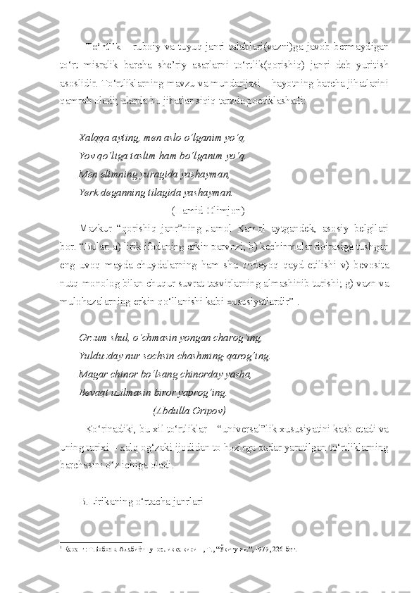 To‘rtlik   – ruboiy va tuyuq janri talablari(vazni)ga javob bermaydigan
to‘rt   misralik   barcha   she’riy   asarlarni   to‘rtlik(qorishiq)   janri   deb   yuritish
asoslidir. To‘rtliklarning mavzu va mundarijasi – hayotning barcha jihatlarini
qamrab oladi; ularda bu jihatlar siqiq tarzda poetiklashadi:
Xalqqa ayting, men aslo o‘lganim yo‘q,
Yov qo‘liga taslim ham bo‘lganim yo‘q.
Men elimning yuragida yashayman,
Yerk deganning tilagida yashayman.
                                   (Hamid Olimjon)
Mazkur   “qorishiq   janr”ning   Jamol   Kamol   aytgandek,   asosiy   belgilari
bor. “Bular: a) lirik ifodaning erkin parvozi; b) kechinmalar doirasiga tushgan
eng   uvoq   mayda-chuydalarning   ham   shu   ondayoq   qayd   etilishi   v)   bevosita
nutq-monolog bilan chuqur suvrat-tasvirlarning almashinib turishi; g) vazn va
mulohazalarning erkin qo‘llanishi kabi xususiyatlardir” 1
.
Orzum shul, o‘chmasin yongan charog‘ing,
Yulduzday nur sochsin chashming-qarog‘ing.
Magar chinor bo‘lsang chinorday yasha,
Bevaqt uzilmasin biror yaprog‘ing.
                            (Abdulla Oripov)
Ko‘rinadiki, bu xil to‘rtliklar – “universal”lik xususiyatini kasb etadi va
uning tarixi – xalq og‘zaki ijodidan to hozirga qadar yaratilgan to‘rtliklarning
barchasini o‘z ichiga oladi.
B.Lirikaning o‘rtacha janrlari
1
 Қаранг: Т.Бобоев. Адабиётшуносликка кириш, Т., “Ўқитувчи”, 1979, 226-бет. 