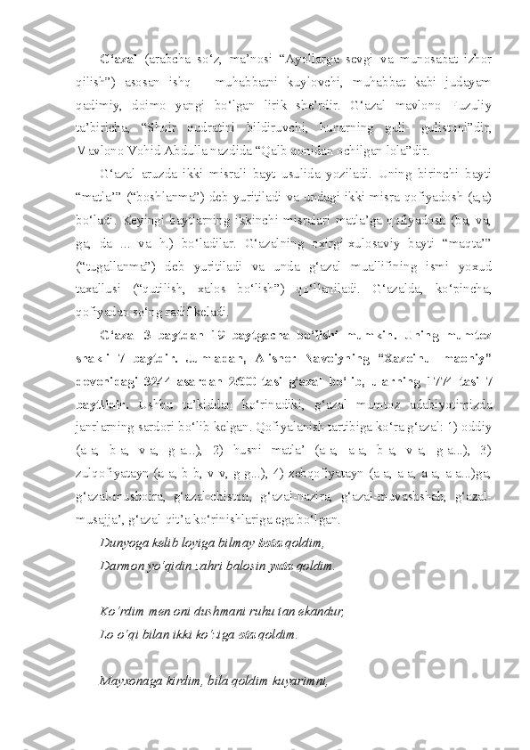 G‘azal   (arabcha   so‘z,   ma’nosi   “Ayollarga   sevgi   va   munosabat   izhor
qilish”)   asosan   ishq   –   muhabbatni   kuylovchi,   muhabbat   kabi   judayam
qadimiy,   doimo   yangi   bo‘lgan   lirik   she’rdir.   G‘azal   mavlono   Fuzuliy
ta’biricha,   “Shoir   qudratini   bildiruvchi,   hunarning   guli-   gulistoni”dir,
Mavlono Vohid Abdulla nazdida “Qalb qonidan ochilgan lola”dir.
G‘azal   aruzda   ikki   misrali   bayt   usulida   yoziladi.   Uning   birinchi   bayti
“matla’” (“boshlanma”) deb yuritiladi va undagi ikki misra qofiyadosh (a,a)
bo‘ladi.  Keyingi  baytlarning  ikkinchi  misralari  matla’ga  qofiyadosh  (ba,  va,
ga,   da   ...   va   h.)   bo‘ladilar.   G‘azalning   oxirgi-xulosaviy   bayti   “maqta’”
(“tugallanma”)   deb   yuritiladi   va   unda   g‘azal   muallifining   ismi   yoxud
taxallusi   (“qutilish,   xalos   bo‘lish”)   qo‘llaniladi.   G‘azalda,   ko‘pincha,
qofiyadan so‘ng radif keladi.
G‘azal   3   baytdan   19   baytgacha   bo‘lishi   mumkin.   Uning   mumtoz
shakli   7   baytdir.   Jumladan,   Alisher   Navoiyning   “Xazoinul   maoniy”
devonidagi   3244   asardan   2600   tasi   g‘azal   bo‘lib,   ularning   1774   tasi   7
baytlidir.   Ushbu   ta’kiddan   ko‘rinadiki,   g‘azal   mumtoz   adabiyotimizda
janrlarning sardori bo‘lib kelgan. Qofiyalanish tartibiga ko‘ra g‘azal: 1) oddiy
(a-a,   b-a,   v-a,   g-a...),   2)   husni   matla’   (a-a,   a-a,   b-a,   v-a,   g-a...),   3)
zulqofiyatayn (a-a, b-b, v-v, g-g...), 4) zebqofiyatayn (a-a, a-a, a-a, a-a...)ga,
g‘azal-mushoira,   g‘azal-chiston,   g‘azal-nazira,   g‘azal-muvashshah,   g‘azal-
musajja’, g‘azal-qit’a ko‘rinishlariga ega bo‘lgan.
Dunyoga kelib loyiga bilmay  bota  qoldim,
Darmon yo‘qidin zahri balosin  yuta  qoldim.
Ko‘rdim men oni dushmani ruhu tan ekandur,
Lo o‘qi bilan ikki ko‘ziga  ota  qoldim.
Mayxonaga kirdim, bila qoldim kuyarimni, 