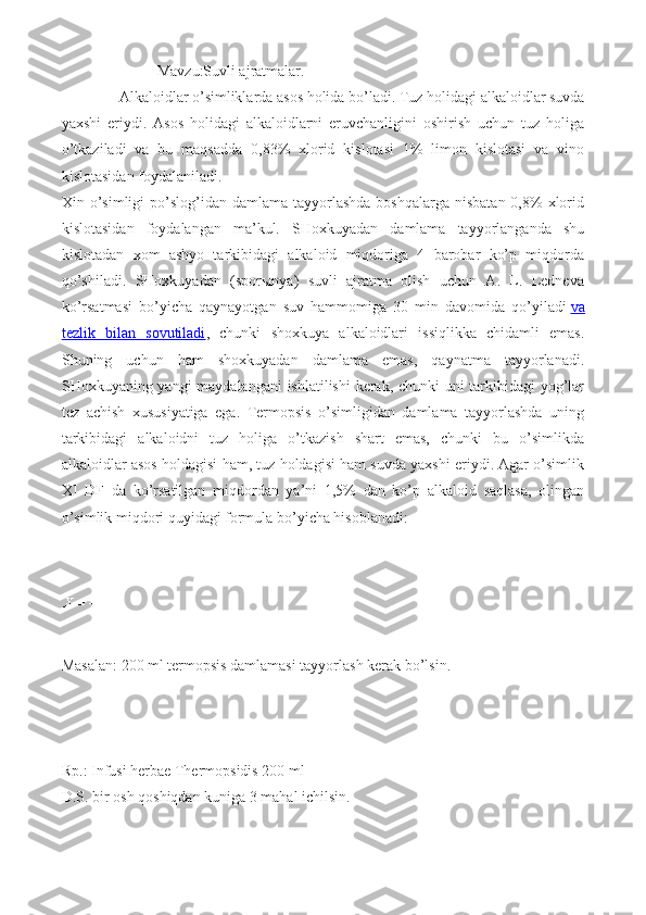                Mavzu:Suvli ajratmalar.
     Alkaloidlar o’simliklarda asos holida bo’ladi.  Tuz holidagi alkaloidlar suvda
yaxshi   eriydi.   Asos   holidagi   alkaloidlarni   eruvchanligini   oshirish   uchun   tuz   holiga
o’tkaziladi   va   bu   maqsadda   0,83%   xlorid   kislotasi   1%   limon   kislotasi   va   vino
kislotasidan foydalaniladi.
Xin o’simligi  po’slog’idan  damlama tayyorlashda  boshqalarga  nisbatan  0,8%   xlorid
kislotasidan   foydalangan   ma’kul.   SHoxkuyadan   damlama   tayyorlanganda   shu
kislotadan   xom   ashyo   tarkibidagi   alkaloid   miqdoriga   4   barobar   ko’p   miqdorda
qo’shiladi.   SHoxkuyadan   (sporыnya)   suvli   ajratma   olish   uchun   A.   L.   Ledneva
ko’rsatmasi   bo’yicha   qaynayotgan   suv   hammomiga   30   min   davomida   qo’yiladi   va
tezlik   bilan   sovutiladi ,   chunki   shoxkuya   alkaloidlari   issiqlikka   chidamli   emas.
Shuning   uchun   ham   shoxkuyadan   damlama   emas,   qaynatma   tayyorlanadi.
SHoxkuyaning yangi maydalangani ishlatilishi kerak, chunki uni tarkibidagi yog’lar
tez   achish   xususiyatiga   ega.   Termopsis   o’simligidan   damlama   tayyorlashda   uning
tarkibidagi   alkaloidni   tuz   holiga   o’tkazish   shart   emas,   chunki   bu   o’simlikda
alkaloidlar asos holdagisi ham, tuz holdagisi ham suvda yaxshi eriydi. Agar o’simlik
XI   DF   da   ko’rsatilgan   miqdordan   ya’ni   1,5%   dan   ko’p   alkaloid   saqlasa,   olingan
o’simlik miqdori quyidagi formula bo’yicha hisoblanadi:
 
Masalan: 200 ml termopsis damlamasi tayyorlash kerak bo’lsin.
 
Rp.: Infusi herbae Thermopsidis 200 ml
D.S. bir osh qoshiqdan kuniga 3 mahal ichilsin.
  