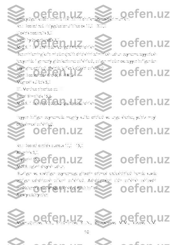 erimaydigan kodein bromid hosil bo’lib cho’kmaga tushishi mumkin.
Rp.: Decocti rad. Polygalae tenuifoliae ex 10,0—200,0
Elexiris pectoralis 5,0
Natrii hydrocarbonatis 3,0
M.D.S. 1 osh qoshiqdan kuniga 3 mahal ichilsin.
  Saponinlarning ko’p miqdor ajralib chiqishini ta’minlash uchun qaynatma tayyorlash
jarayonida 1 gr natriy gidrokarbonat qo’shiladi, qolgan miqdor esa tayyor bo’lgandan
keyingina eritiladi. Oxirida ko’krak eliksiri qo’shiladi.
  Rp.: Decocti rad. Rhei 5,0—180,0
Magnesii sulfatis 5,0
Ol. Menthae piperitae qtt. III
Sirupi Simplicis 15,0
M.D.S. 1 osh qoshiqdan kuniga 3 mahal ichilsin.
 
Tayyor   bo’lgan   qaynatmada   magniy   sulfat   eritiladi   va   unga   sharbat,   yalpiz   moyi
aralashmasi qo’shiladi.
Rp.: Decocti corticis quercus 10,0—15,0
Aluminis 2,0.
Glycerini 15,0.
M.D.S. ogizni chayish uchun.
  Suzilgan   va   sovitilgan   qaynatmaga   glitserin   eritmasi   aralashtiriladi   hamda   suvda
eritilgan   achchiqtosh   tol koni   qo’shiladi.   Achchiqtoshni   oldin   qo’shish   oshlovchi
moddalarning cho’kmaga tushishiga sabab bo’ladi.
Asosiy adabiyotlar:
Maxmudjonova   K.S.,   Shodmonova   SH.N.,   Shoraximova   M.M.,   Rizaeva   N.M.
10 