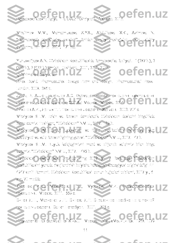 Farmatsevtik texnologiya.-“Tafakkur nashriyoti”.-Toshkent.-2013.
Miralimov   M.M.,   Mamatmusaeva   Z.YA.,   Abdullaeva   X.K.,   Azimova   N.
“Farmatsevtik   texnologiya   asoslari”   fanidan   amaliy   mashg‘ulot   uchun   uslubiy
qo‘llanma. Ibn Sino.- 2004,- 171 bet.
Yunusxo‘jaev A.N. O‘zbekiston Respublikasida farmatsevtika faoliyati.-  1 (287 b.), 2
(334 b.), 3 (433 b.) tomlar.- Toshkent.- 2001, 2001, 2003.
Qo‘shimcha adabiyotlar:
Jones   David.   Pharmaceutics   Dosage   Form   and   Design.-   Pharmaceutical   Press.-
London.-2008.-286 p.
Ллойд   В.   Аллен,   Гаврилов   А.С.   Фармацевтическая   технология   изготовления
лекарственных препаратов.-«ГЭОТАР-Медиа».- Mосква.-2014.
Тихонов А.И., Ярных Т.Г. Технология лекарств.- Xаlков.-  2002.-704  с .
Mirziyoev   SH.M.   Erkin   va   farovon   demokratik   O'zbekiston   davlatini   birgalikda
barpo etamiz. Toshkent, “O'zbekiston” NMIU, 2017. – 29 b.
Mirziyoev   SH.M.   Qonun   ustuvorligi   va   inson   manfaatlarini   ta'minlash   yurt
taraqqiyoti va xalq farovonligining garovi. “O'zbekiston” NMIU, 2017.– 47 b.
Mirziyoev   SH.M.   Buyuk   kelajagimizni   mard   va   olijanob   xalqimiz   bilan   birga
quramiz. “O'zbekiston” NMIU, 2017. – 485 b.
O'zbekiston   Respublikasi   Prezidentining   2017   yil   7   fevraldagi   “O'zbekiston
Respublikasini yanada rivojlantirish bo'yicha harakatlar strategiyasi to'g'risida”gi PF-
4947-sonli  Farmoni. O'zbekiston  Respublikasi  qonun hujjatlari  to'plami, 2017 y., 6-
son, 70-modda
Краснюк   И.И.,   Михайлова   Г.И.,   Мурадова   М.И.   Фармацевтическая
технология.- Москва.-2011.- 559 с.
Синев   Д.Н.,   Марченко   Л.Г..   Синева   Д.Т.   Справочное   пособие   по   аптечной
технологи лекарств.- Санкт-Петербург. - 2001. – 315 с.
Государственная фармакопея X изд.. – Москва. – Изд. «Медицина».- 1968.-1079
11 