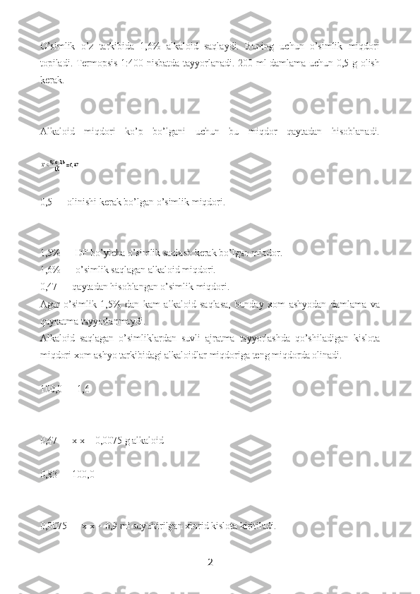 O’simlik   o’z   tarkibida   1,6%   alkaloid   saqlaydi.   Buning   uchun   o’simlik   miqdori
topiladi. Termopsis 1:400 nisbatda tayyorlanadi. 200 ml damlama uchun 0,5 g olish
kerak.
Alkaloid   miqdori   ko’p   bo’lgani   uchun   bu   miqdor   qaytadan   hisoblanadi.
 
0,5   —   olinishi kerak bo’lgan o’simlik miqdori.
1,5%   —   DF bo’yicha o’simlik saqlash kerak bo’lgan miqdor.
1,6%   —   o’simlik saqlagan alkaloid miqdori.
0,47   —   qaytadan hisoblangan o’simlik miqdori.
Agar   o’simlik   1,5%   dan   kam   alkaloid   saqlasa,   bunday   xom   ashyodan   damlama   va
qaynatma tayyorlanmaydi.
Alkaloid   saqlagan   o’simliklardan   suvli   ajratma   tayyorlashda   qo’shiladigan   kislota
miqdori xom ashyo tarkibidagi alkaloidlar miqdoriga teng miqdorda olinadi.
 
100,0   —   1,6
0,47   —   x x   =   0,0075 g alkaloid
 
0,83   —   100,0
0,0075   —   x x   =   0,9 ml suyultirilgan xlorid kislota kiritiladi.
 
2 