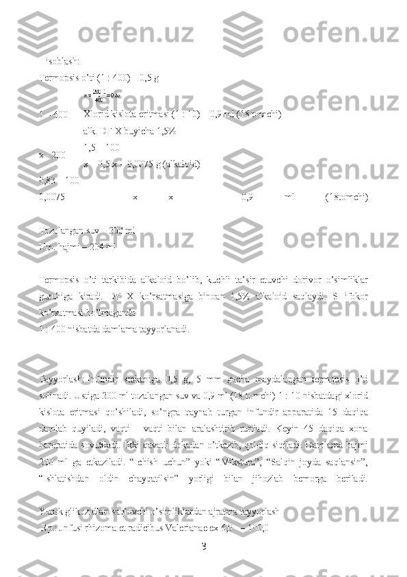 Hisoblash:
Termopsis o’ti (1 : 400) – 0,5 g
Xlorid kislota eritmasi (1 : 10) – 0,9 ml (18 tomchi)
alk. DF X buyicha 1,5%
1,5 – 100
x – 0,5 x = 0,0075 g (alkaloid)
0,83 – 100
0,0075   –   x   x   =   0,9   ml   (18tomchi)
Tozalangan suv – 200 ml
Um. hajmi – 204 ml
Termopsis   o’ti   tarkibida   alkaloid   bo’lib,   kuchli   ta’sir   etuvchi   dorivor   o’simliklar
guruhiga   kiradi.   DF   X   ko’rsatmasiga   binoan   1,5%   alkaloid   saqlaydi.   SHifokor
ko’rsatmasi bo’lmaganda
1 : 400 nisbatda damlama tayyorlanadi.
Tayyorlash:   Infundir   stakaniga   0,5   g,   5   mm   gacha   maydalangan   termopsis   o’ti
solinadi. Ustiga 200 ml tozalangan suv va 0,9 ml (18 tomchi) 1 : 10 nisbatdagi xlorid
kislota   eritmasi   qo’shiladi,   so’ngra   qaynab   turgan   infundir   apparatida   15   daqiqa
damlab   quyiladi,   vaqti   -   vaqti   bilan   aralashtirib   turiladi.   Keyin   45   daqiqa   xona
haroratida sovutiladi. Ikki qavatli dokadan o’tkazib, qoldiq siqiladi. Damlama hajmi
200   ml   ga   etkaziladi.   “Ichish   uchun”   yoki   “Mikstura”,   “Salqin   joyda   saqlansin”,
“Ishlatishdan   oldin   chayqatilsin”   yorligi   bilan   jihozlab   bemorga   beriladi.
Yurak glikozidlari saqlovchi o’simliklardan ajratma tayyorlash
  Rp.: Jnfusi rhizoma et radicibus Valerianae ex 6,0   —   100,01 – 400
x - 200
3 