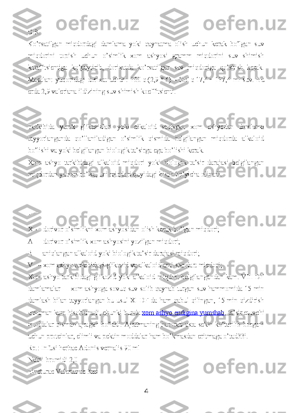 D.S.
Ko’rsatilgan   miqdordagi   damlama   yoki   qaynatma   olish   uchun   kerak   bo’lgan   suv
miqdorini   topish   uchun   o’simlik   xom   ashyosi   gramm   miqdorini   suv   shimish
koeffitsientiga   ko’paytirib,   dorixatda   ko’rsatilgan   suv   miqdoriga   qo’shish   kerak.
Masalan:  yuqoridagi  dorixat  uchun:  100   q   (2,9   *   6)   =   100   q   17,4   =   117,4 ml  suv. Bu
erda 2,9 valeriana ildizining suv shimish koeffitsienti.
Tarkibida   yurak   glikozidlari   yoki   alkaloid   saqlagan   xom   ashyodan   damlama
tayyorlanganda   qo’llaniladigan   o’simlik   qismida   belgilangan   miqdorda   alkaloid
bo’lishi va yoki belgilangan biologik ta’sirga ega bo’lishi kerak.
Xom   ashyo   tarkibidagi   alkaloid   miqdori   yoki   biologik   ta’sir   darajasi   belgilangan
miqdordan yuqori bo’lsa, uni miqdori quyidagi hisob bo’yicha olinadi.
X   —   dorivor o’simlikni xom ashyosidan olish kerak bo’lgan miqdori;
A   —   dorivor o’simlik xom ashyosini yozilgan miqdori;
B   —   aniqlangan alkaloid yoki biologik ta’sir darajasi miqdori;
V   —   xom ashyo tarkibidagi glikozid va alkaloidlarni standart miqdori;
Xom ashyo tarkibidagi glikozid yoki alkaloid miqdori belgilangandan kam. VIII DF
damlamalar   —   xom ashyoga sovuq suv solib qaynab turgan suv hammomida 15 min
damlash bilan tayyorlangan bu usul  XI DF da ham qabul qilingan, 15 min qizdirish
umuman kam hisoblanadi, chunki bunda   xom ashyo endigina yumshab , ta’sir etuvchi
moddalar qisman ajragan bo’ladi. Ajratmaning harorati  asta-sekin ko’tarilib borgani
uchun proteinlar, elimli va pektin moddalar ham bo’kmasdan eritmaga o’tad33i.  
Rp.: Infusi herbae Adonis vernalis 90 ml
Natrii bromidi 2,0
Tincturae Valerianae 3ml
4 