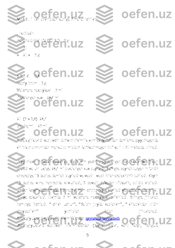 M.D.S.. 1 osh qoshiqdan kuniga 3 mahal ichilsin.
Hisoblash:
Bahor adonisi o’ti (1 : 30) – 3 g
1 – 30
x – 90 x = 3 g
S.SH.K. = 2,8
Natriy brom – 2 g
Valeriana nastoykasi – 3 ml
Tozalangan suv – 98,4 ml
90+(3 x 2,8)=98,4
um. hajmi – 93 ml
Yurak glikozidi saqlovchi dorivor o’simlik xom ashyolaridan damlama tayyorlaganda
shifokor tomonidan mahsulot  miqdori ko’rsatilmagan bo’lsa 1 : 30 nisbatda olinadi.
Tayyorlash:   Infundir   stakaniga   3   g  5   mm   gacha   maydalangan   bahor   adonisi   o’tidan
olinadi va uni ustiga 98,4 ml tozalangan suv quyiladi. So’ngra qaynab turgan infundir
apparatiga 15 daqiqa damlab quyiladi va vaqti - vaqti bilan aralashtirib turiladi. Keyin
45   daqiqa   xona   haroratida   sovutiladi,   2   qavatli   dokadan   o’tkazib,   qoldiq   siqiladi.
Undan keyin damlamada 3 g natriy brom eritib, qayta suziladi va damlama hajmi 90
ml   ga   etkaziladi.   Oxirida   3   ml   valeriana   nastoykasi   qo’shiladi.   So’ngra   jihozlab
bemorga   beriladi.   “Ichish   uchun”,   “Salqin   joyda   saqlansin”,   “Ishlatishdan   oldin
chayqatilsin”   yorliqlar   bilan   jihozlanadi.
Antraglyukozid saqlovchi o’simliklardan   qaynatma tayyorlash
  Antroglyukozid   saqlovchi   o’simliklardan   (ravoch   ildizi,   sano   bargi,   frangula
5 