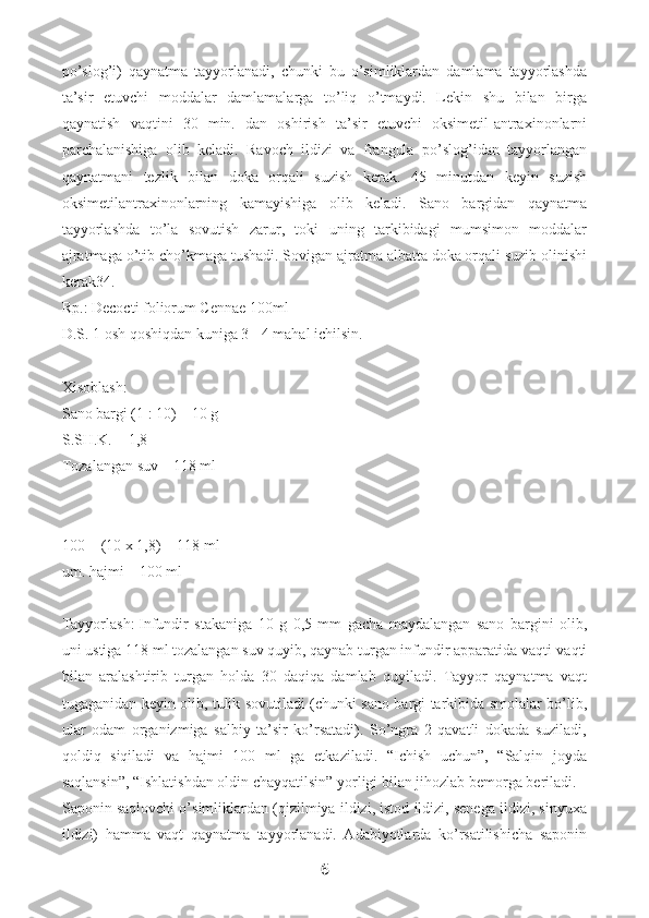 po’slog’i)   qaynatma   tayyorlanadi,   chunki   bu   o’simliklardan   damlama   tayyorlashda
ta’sir   etuvchi   moddalar   damlamalarga   to’liq   o’tmaydi.   Lekin   shu   bilan   birga
qaynatish   vaqtini   30   min.   dan   oshirish   ta’sir   etuvchi   oksimetil-antraxinonlarni
parchalanishiga   olib   keladi.   Ravoch   ildizi   va   frangula   po’slog’idan   tayyorlangan
qaynatmani   tezlik   bilan   doka   orqali   suzish   kerak.   45   minutdan   keyin   suzish
oksimetilantraxinonlarning   kamayishiga   olib   keladi.   Sano   bargidan   qaynatma
tayyorlashda   to’la   sovutish   zarur,   toki   uning   tarkibidagi   mumsimon   moddalar
ajratmaga o’tib cho’kmaga tushadi. Sovigan ajratma albatta doka orqali suzib olinishi
kerak34.
Rp.: Decocti foliorum Cennae 100ml
D.S. 1 osh qoshiqdan kuniga 3 - 4 mahal ichilsin.
Xisoblash:
Sano bargi (1 : 10) – 10 g
S.SH.K. = 1,8
Tozalangan suv – 118 ml
100 + (10 x 1,8) = 118 ml
um. hajmi – 100 ml
Tayyorlash:   Infundir   stakaniga   10   g   0,5   mm   gacha   maydalangan   sano   bargini   olib,
uni ustiga 118 ml tozalangan suv quyib, qaynab turgan infundir apparatida vaqti-vaqti
bilan   aralashtirib   turgan   holda   30   daqiqa   damlab   quyiladi.   Tayyor   qaynatma   vaqt
tugaganidan keyin olib, tulik sovutiladi (chunki sano bargi tarkibida smolalar bo’lib,
ular   odam   organizmiga   salbiy   ta’sir   ko’rsatadi).   So’ngra   2   qavatli   dokada   suziladi,
qoldiq   siqiladi   va   hajmi   100   ml   ga   etkaziladi.   “Ichish   uchun”,   “Salqin   joyda
saqlansin”, “Ishlatishdan oldin chayqatilsin” yorligi bilan jihozlab bemorga beriladi.
Saponin saqlovchi o’simliklardan (qizilmiya ildizi, istod ildizi, senega ildizi, sinyuxa
ildizi)   hamma   vaqt   qaynatma   tayyorlanadi.   Adabiyotlarda   ko’rsatilishicha   saponin
6 