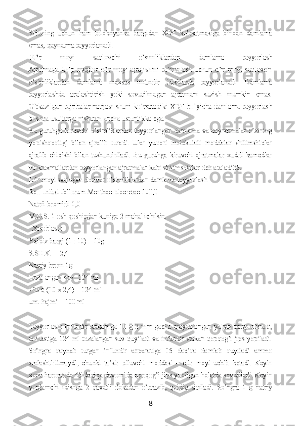 SHuning   uchun   ham   toloknyanka   bargidan   XDF   ko’rsatmasiga   binoan   damlama
emas, qaynatma tayyorlanadi.
  Efir   moyi   saqlovchi   o’simliklardan   damlama   tayyorlash
Ajratmaga   ko’p   miqdor   efir   moyi   ajralishini   ta’minlash   uchun   efir   moyi   saqlovchi
o’simliklardan   damlama   maxsus   infundir   idishlarda   tayyorlanadi.   Damlama
tayyorlashda   aralashtirish   yoki   sovutilmagan   ajratmani   suzish   mumkin   emas.
O’tkazilgan   tajribalar   natijasi   shuni   ko’rsatadiki   XDF   bo’yicha   damlama   tayyorlash
boshqa usullarga nisbatan ancha ustunlikka ega.
Bu guruhga kiruvchi  o’simliklardan tayyorlangan damlama va qaynatmalar o’zining
yopishqoqligi   bilan   ajralib   turadi.   Ular   yuqori   molekulali   moddalar   shilimshiqlar
ajralib   chiqishi   bilan   tushuntiriladi.   Bu   guruhga   kiruvchi   ajratmalar   xuddi   kamedlar
va krax mallardan tayyorlangan ajratmalar kabi shilimshiqlar deb ataladi35.
Efir moyi saqlagan dorivor o’simliklardan damlama tayyorlash
Rp.: Infusi foliorum Menthae piperetae 100,0
Natrii bromidi 1,0
M.D.S. 1 osh qoshiqdan kuniga 2 mahal ichilsin.
    Xisoblash:
Yalpiz bargi (1 : 10) – 10g
S.SH.K. = 2,4
Natriy brom 1g
Tozalangan suv –124 ml
100 q (10 x 2,4) = 124 ml
um. hajmi – 100 ml
Tayyorlash:   Infundir  stakaniga  10  g  3  mm  gacha   maydalangan  yalpiz  bargi   olinadi,
uni ustiga 124 ml tozalangan suv quyiladi va infundir stakan qopqog’i jips yopiladi.
So’ngra   qaynab   turgan   infundir   apparatiga   15   daqiqa   damlab   quyiladi   ammo
aralashtirilmaydi,   chunki   ta’sir   qiluvchi   moddasi   –   efir   moyi   uchib   ketadi.   Keyin
xona haroratida 45 daqiqa davomida qopqog’i jips yopilgan holatda sovutiladi. Keyin
yordamchi   idishga   2   qavatli   dokadan   o’tqazib,   qoldiq   siqiladi.   So’ngra   1   g   natriy
8 