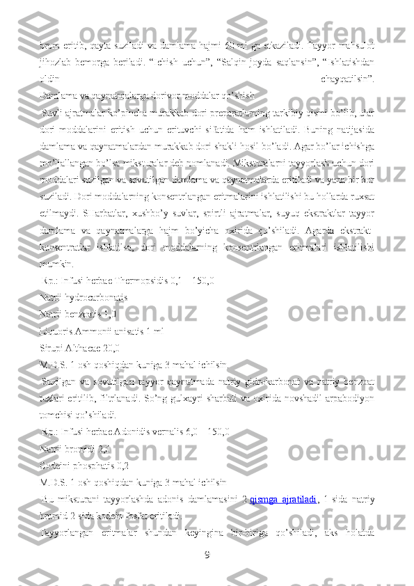 brom eritib, qayta suziladi va damlama hajmi 60 ml ga etkaziladi. Tayyor mahsulot
jihozlab   bemorga   beriladi.   “Ichish   uchun”,   “Salqin   joyda   saqlansin”,   “Ishlatishdan
oldin   chayqatilsin”.
Damlama va qaynatmalarga dorivor moddalar qo’shish
  Suvli ajratmalar ko’pincha murakkab dori preparatlarning tarkibiy qismi bo’lib, ular
dori   moddalarini   eritish   uchun   erituvchi   sifatida   ham   ishlatiladi.   Buning   natijasida
damlama va qaynatmalardan murakkab dori shakli hosil bo’ladi. Agar bo’lar ichishga
mo’ljallangan bo’lsa miksturalar deb nomlanadi. Miksturalarni tayyorlash uchun dori
moddalari suzilgan va sovutilgan damlama va qaynatmalarda eritiladi va yana bir bor
suziladi. Dori moddalarning konsentrlangan eritmalarini ishlatilishi bu hollarda ruxsat
etilmaydi.   SHarbatlar,   xushbo’y   suvlar,   spirtli   ajratmalar,   suyuq   ekstraktlar   tayyor
damlama   va   qaynatmalarga   hajm   bo’yicha   oxirida   qo’shiladi.   Agarda   ekstrakt-
konsentratlar   ishlatilsa,   dori   moddalarning   konsentrlangan   eritmalari   ishlatilishi
mumkin.
  Rp.: Infusi herbae Thermopsidis 0,1—150,0
Natrii hydrocarbonatis
Natrii benzoatis 1,0
Liquoris Ammonii anisatis 1 ml
Sirupi Althaeae 20,0
M.D.S. 1 osh qoshiqdan kuniga 3 mahal ichilsin.
  Suzilgan   va   sovutilgan   tayyor   qaynatmada   natriy   gidrokarbonat   va   natriy   benzoat
tuzlari   eritilib,  filtr lanadi. So’ng gulxayri  sharbati  va  oxirida  novshadil   arpabodiyon
tomchisi qo’shiladi.
  Rp.: Infusi herbae Adonidis vernalis 6,0—150,0
Natrii bromidi 2,0
Codeini phosphatis 0,2
M.D.S. 1 osh qoshiqdan kuniga 3 mahal ichilsin
  Bu   miksturani   tayyorlashda   adonis   damlamasini   2   qismga   ajratiladi ,   1-sida   natriy
bromid 2-sida kodein fosfat eritiladi.
Tayyorlangan   eritmalar   shundan   keyingina   bir-biriga   qo’shiladi,   aks   holatda
9 