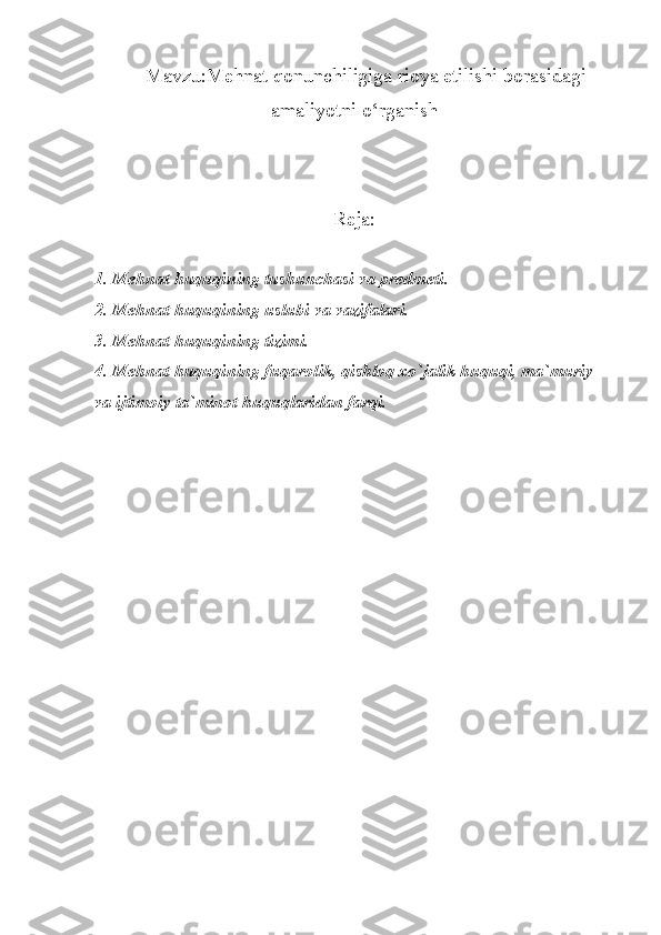 Mavzu:Mehnat qonunchiligiga rioya etilishi borasidagi
amaliyotni o‘rganish
Reja:
1. Mehnat huquqining tushunchasi va predmeti.
2. Mehnat huquqining uslubi va vazifalari.
3. Mehnat huquqining tizimi.
4. Mehnat huquqining fuqarolik, qishloq xo`jalik huquqi, ma`muriy 
va ijtimoiy ta`minot huquqlaridan farqi.    