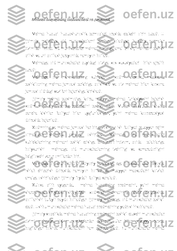 Mehnat huquqining tushunchasi va predmeti.
Mehnat   huquqi   huquqshunoslik   tarmoqlari   orasida   etakchi   o`rin   tutadi.   U
ijtimoiy   mehnatga   oid   munosabatlarni   tartibga   soladigan   huquqiy   normalar
tizimidan  iborat.  Bu   munosabatlar   mehnat   bozoriga   amal   qilish,   mehnatni   tashkil
qilish va uni qo`llash jarayonida namoyon bo`ladi.
Mehnatga   oid   munosabatlar   quyidagi   o`ziga   xos   xususiyatlari     bilan   ajralib
turadi:
Mehnatga   oid   munosabatning   sub`ekti   -   xodim   korxona,   muassasa,
tashkilotning   mehnat   jamoasi   tarkibiga   qo`shiladi   va   o`z   mehnati   bilan   korxona
jamoasi oldidagi vazifani bajarishga kirishadi.
Ijtimoiy   mehnat   taqsimotiga   ko`ra,   muayyan   mehnat   funktsiyasini   bajarish
xodim   majburiyatlarining   predmetini   tashkil   etadi.   Muhimi   shuki,   bu   ish   bir
qancha   kishilar   faoliyati   bilan   uyg’unlashgan,   ya`ni   mehnat   kooperatsiyasi
doirasida bajariladi.
Xodimning va mehnat  jamoasi  har  bir  a`zosining ish faoliyati  muayyan rejim
o`rnatilgan   sharoitda   amalga   oshiriladi.   Mehnatga   oid   munosabatlar
sub`ektlarining   mehnatni   tashkil   etishga   doir   tartib-intizom,   qoida   -   talablariga
bo`ysunishi     mehnatga   oid   munosabatlarning   izchilligi   va   samaradorligini
belgilovchi zarur omillardan biri.       
Mehnatga   oid   munosabatlar   ixtiyoriy   harakterga   ega   bo`lsada,     ular   bevosita
ishlab   chiqarish   doirasida   namoyon   bo`ladi   va   muayyan   maqsadlarni   ko`zlab
amalga oshiriladigan ijtimoiy foydali faoliyat sanaladi.
Xulosa   qilib   aytganda,     mehnat   huquqining   predmetini,   ya`ni   mehnat
shartnomasi   bo`yicha   ishlayotgan   xodimlar   mehnatining   ishlab   chiqarishda
qo`llanishi   tufayli   paydo   bo`ladigan   ijtimoiy   mehnatga   oid   munosabatlar   tashkil
etadi. Ushbu munosabatlar mehnat huquqi predmetining yadrosi hisoblanadi.
Ijtimoiy voqelikda mehnat huquqining predmetini tashkil etuvchi munosabatlar
tizimi   mehnatga   oid   munosabatlardan   tashqari,   ular   bilan   muayyan   tarzda
bog’langan   boshqa   munosabatlarni   ham   qamrab   oladi.   Bu   munosabatlar   mehnat 