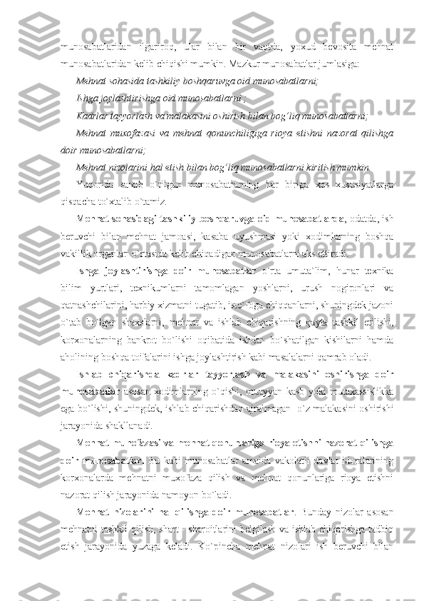 munosabatlaridan   ilgariroq,   ular   bilan   bir   vaqtda,   yoxud   bevosita   mehnat
munosabatlaridan kelib chiqishi mumkin. Mazkur munosabatlar jumlasiga:             
Mehnat sohasida tashkiliy boshqaruvga oid munosabatlarni;
Ishga joylashtirishga oid munosabatlarni ;
Kadrlar tayyorlash va malakasini oshirish bilan bog’liq munosabatlarni;
Mehnat   muxofazasi   va   mehnat   qonunchiligiga   rioya   etishni   nazorat   qilishga
doir munosabatlarni;
Mehnat nizolarini hal etish bilan bog’liq munosabatlarni kiritish mumkin. 
Yuqorida   sanab   o`tilgan   munosabatlarning   har   biriga   xos   xususiyatlarga
qisqacha to`xtalib o`tamiz.
Mehnat sohasidagi tashkiliy boshqaruvga oid munosabatlarda , odatda, ish
beruvchi   bilan   mehnat   jamoasi,   kasaba   uyushmasi   yoki   xodimlarning   boshqa
vakillik organlari o`rtasida kelib chiqadigan munosabatlarni aks ettiradi.
Ishga   joylashtirishga   doir   munosabatlar   o`rta   umuta`lim,   hunar   texnika
bilim   yurtlari,   texnikumlarni   tamomlagan   yoshlarni,   urush   nogironlari   va
qatnashchilarini, harbiy xizmatni tugatib, iste`foga chiqqanlarni, shuningdek jazoni
o`tab   bo`lgan   shaxslarni,   mehnat   va   ishlab   chiqarishning   qayta   tashkil   etilishi,
korxonalarning   bankrot   bo`lishi   oqibatida   ishdan   bo`shatilgan   kishilarni   hamda
aholining boshqa toifalarini ishga joylashtirish kabi masalalarni qamrab oladi.
Ishlab   chiqarishda   kadrlar   tayyorlash   va   malakasini   oshirishga   doir
munosabatlar   asosan   xodimlarning   o`qishi,   muayyan   kasb   yoki   mutaxassislikka
ega bo`lishi, shuningdek, ishlab chiqarishdan ajralmagan   o`z malakasini oshirishi
jarayonida shakllanadi.
Mehnat muhofazasi va mehnat qonunlariga rioya etishni nazorat qilishga
doir   munosabatlar.   Bu   kabi   munosabatlar   amalda   vakolatli   davlat   idoralarining
korxonalarda   mehnatni   muxofaza   qilish   va   mehnat   qonunlariga   rioya   etishni
nazorat qilish jarayonida namoyon bo`ladi.
Mehnat   nizolarini   hal   qilishga   doir   munosabatlar .   Bunday   nizolar   asosan
mehnatni tashkil qilish, shart - sharoitlarini belgilash va ishlab chiqarishga tadbiq
etish   jarayonida   yuzaga   keladi.   Ko`pincha   mehnat   nizolari   ish   beruvchi   bilan 