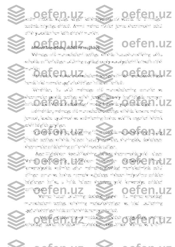 xodim   o`rtasida   vujudga   kelgan   kelishmovchilik   o`z   vaqtida   hal   qilinmagan
taqdirda   ro`yobga   chiqadi.   Ammo   mehnat   nizolari   jamoa   shartnomasini   qabul
qilish yuzasidan ham kelib chiqishi mumkin.
Mehnat huquqining uslubi va vazifalari.
Mehnatga   oid   munosabatlarni   tartibga   solishda   huquqshunoslikning   ushbu
sohasida qo`llaniladigan uslubning quyidagi asosiy xususiyatlarini ko`rsatib o`tish
mumkin:
Birinchidan, bu mazkur munosabatlarni  tartibga solinishini  markazlashtirilgan
hamda lokal normalar uyg’unlashtirilgan holda qo`llaniladi.
Ikkinchidan,   bu   uslub   mehnatga   oid   munosabatlarning   qonunlar   va
shartnomalar   asosida   tartibga   solish   jarayonida   uzviy   bog’liqligida   namoyon
bo`ladi. Bu xol Mehnat Kodeksining 4-modda 2-qismida yaqqol ifodalangan.
Uchinchidan,   mehnatga   oid   munosabatlarni   tartibga   solishda   korxona   mehnat
jamoasi,   kasaba   uyushmasi   va   xodimlarning   boshqa   vakillik   organlari   ishtirok
etishi belgilab qo`yilgan.
To`rtinchidan, Mehnat Kodeksining 10 - moddasida munosabatlarning huquqiy
jihatdan   tartibga   solishda   halqaro   huquqiy   normalar,   shuningdek,   davlatlararo
shartnomalar qoidalarining qo`llanishi nazarda tutilgan.
  Agar   O`zbekiston   Respublikasining     halqaro   shartnomasida   yoki   Halqaro
Mehnat   tashkilotining   O`zbekiston   tomonidan   ratifikatsiya   qilingan
konventsiyasida   xodimlar   uchun   mehnat   to`g’risidagi   mamlakatimizda   qabul
qilingan   qonun   va   boshqa   normativ   xujjatlarga   nisbatan   imtiyozliroq   qoidalar
belgilangan   bo`lsa,   u   holda   halqaro   shartnoma   yoki   konventsiya   qoidalari
qo`llaniladi.
       Mehnat   huquqi   uslubining   dastlabki   belgisi   -   bu   mehnat   sohasidagi
munosabatlarni   tartibga   solishning   markazlashtirilgan   va   lokal   usullarining
uyg’unlashtirilgan holda qo`llanishida namoyon bo`ladi.
      Mehnat   Kodeksining   9-moddasida   ta`kidlab   o`tilganidek,   mehnat
sohasidagi   davlat   boshqaruvini   O`zbekiston   Respublikasi   Mehnat   va   aholini 