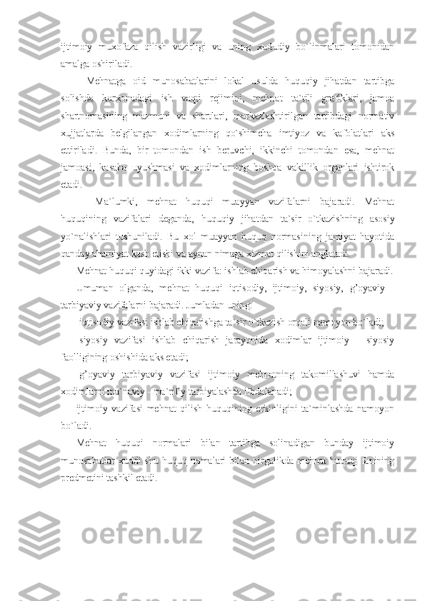 ijtimoiy   muxofaza   qilish   vazirligi   va   uning   xududiy   bo`linmalari   tomonidan
amalga oshiriladi.
  Mehnatga   oid   munosabatlarini   lokal   usulda   huquqiy   jihatdan   tartibga
solishda   korxonadagi   ish   vaqti   rejimini,   mehnat   ta`tili   grafiklari,   jamoa
shartnomasining   mazmuni   va   shartlari,   markazlashtirilgan   tartibdagi   normativ
xujjatlarda   belgilangan   xodimlarning   qo`shimcha   imtiyoz   va   kafolatlari   aks
ettiriladi.   Bunda,   bir   tomondan   ish   beruvchi,   ikkinchi   tomondan   esa,   mehnat
jamoasi,   kasaba   uyushmasi   va   xodimlarning   boshqa   vakillik   organlari   ishtirok
etadi.
     Ma`lumki,   mehnat   huquqi   muayyan   vazifalarni   bajaradi.   Mehnat
huquqining   vazifalari   deganda,   huquqiy   jihatdan   ta`sir   o`tkazishning   asosiy
yo`nalishlari   tushuniladi.   Bu   xol   muayyan   huquq   normasining   jamiyat   hayotida
qanday ahamiyat kasb etishi va aynan nimaga xizmat qilishini anglatadi.
Mehnat huquqi quyidagi ikki vazifa: ishlab chiqarish va himoyalashni bajaradi.
Umuman   olganda,   mehnat   huquqi   iqtisodiy,   ijtimoiy,   siyosiy,   g’oyaviy   -
tarbiyaviy vazifalarni bajaradi. Jumladan uning:
-iqtisodiy vazifasi ishlab chiqarishga ta`sir o`tkazish orqali namoyon bo`ladi;
-siyosiy   vazifasi   ishlab   chiqarish   jarayonida   xodimlar   ijtimoiy   -   siyosiy
faolligining oshishida aks etadi;
-g’oyaviy   tarbiyaviy   vazifasi   ijtimoiy   mehnatning   takomillashuvi   hamda
xodimlarni ma`naviy - ma`rifiy tarbiyalashda ifodalanadi;
ijtimoiy   vazifasi   mehnat   qilish   huquqining   erkinligini   ta`minlashda   namoyon
bo`ladi.
Mehnat   huquqi   normalari   bilan   tartibga   solinadigan   bunday   ijtimoiy
munosabatlar   xuddi  shu  huquq  nomalari   bilan birgalikda mehnat  huquqi  fanining
predmetini tashkil etadi.  