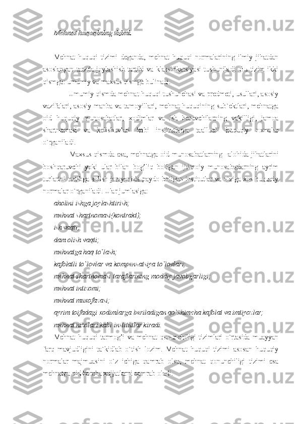 Mehnat huquqining tizimi.
Mehnat   huquqi   tizimi   deganda,   mehnat   huquqi   normalarining   ilmiy   jihatdan
asoslangan   tarzda   joylashish   tartibi   va   klassifikatsiyasi   tushuniladi.   Bu   tizim   ikki
qismga: umumiy va maxsus qismga bulinadi.
          Umumiy qismda mehnat huquqi tushunchasi va predmeti, usullari, asosiy
vazifalari, asosiy manba va tamoyillari, mehnat huquqining sub`ektlari, mehnatga
oid   huquqiy   munosabatlar,   xodimlar   va   ish   beruvchilarning   vakilligi,   jamoa
shartnomasi   va   kelishuvlari   kabi   institutlarga   taalluqli   huquqiy   nomalar
o`rganiladi.
            Maxsus   qismda   esa,   mehnatga   oid   munosabatlarning     alohida   jihatlarini
boshqaruvchi   yoki   ular   bilan   bog’liq   bo`lgan   ijtimoiy   munosabatlarning   ayrim
turlarini tartibga solish jarayonida paydo bo`lgan institutlar va o`ziga xos huquqiy
normalar o`rganiladi. Ular jumlasiga:
aholini ishga joylashtirish;
mehnat shartnomasi(kontrakt);
ish vaqti;
dam olish vaqti;
mehnatga haq to`lash;
kafolatli to`lovlar va kompensatsiya to`lovlari;
mehnat shartnomasi taraflarining moddiy javobgarligi;
mehnat intizomi;
mehnat muxofazasi;
ayrim toifadagi xodimlarga beriladigan qo`shimcha kafolat va imtiyozlar;
mehnat nizolari kabi institutlar kiradi.
Mehnat   huquqi   tarmog’i   va   mehnat   qonunchiligi   tizimlari   o`rtasida   muayyan
farq   mavjudligini   ta`kidlab   o`tish   lozim.   Mehnat   huquqi   tizimi   asosan   huquqiy
normalar   majmuasini   o`z   ichiga   qamrab   olsa,   mehnat   qonunchiligi   tizimi   esa
mehnatga oid barcha xujjatlarni qamrab oladi. 