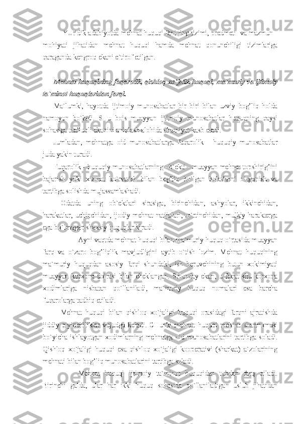      YUridik adabiyotda mehnat huquqi fanining tizimi, predmeti  va mazmun -
mohiyati   jihatidan   mehnat   huquqi   hamda   mehnat   qonunchiligi   tizimlariga
qaraganda kengroq ekani e`tirof etilgan.
     
Mehnat huquqining fuqarolik, qishloq xo`jalik huquqi, ma`muriy va ijtimoiy
ta`minot huquqlaridan farqi.
Ma`lumki,   hayotda   ijtimoiy   munosabatlar   bir   biri   bilan   uzviy   bog’liq   holda
namoyon   bo`ladi.   SHu   bois   muayyan   ijtimoiy   munosabatlar   huquqning   qaysi
sohasiga taalluqli ekanini aniqlash alohida ahamiyat kasb etadi.
Jumladan,   mehnatga   oid   munosabatlarga   fuqarolik   -   huquqiy   munosabatlar
juda yakin turadi.    
Fuqarolik - huquqiy munosabatlarning ob`ekti - muayyan mehnat topshirig’ini
bajarish   yoki   xizmat   ko`rsatish   bilan   bog’liq   bo`lgan   holatlarni   o`rganish   va
tartibga solishda mujassamlashadi.
   Odatda   uning   ob`ektlari   sirasiga,   birinchidan,   ashyolar,   ikkinchidan,
harakatlar,  uchinchidan,  ijodiy mehnat   natijalari,  to`rtinchidan,  mulkiy  harakterga
ega bo`lmagan shaxsiy huquqlar kiradi.
       Ayni vaqtda mehnat huquqi bilan ma`muriy huquq o`rtasida muayyan
farq   va   o`zaro   bog’liqlik   mavjudligini   aytib   o`tish   lozim.   Mehnat   huquqining
ma`muriy   huquqdan   asosiy   farqi   shundaki,   ish   beruvchining   butun   xokimiyati
muayyan   korxona   doirasi   bilan   cheklangan.   SHunday   ekan,   u   faqat   shu   korxona
xodimlariga   nisbatan   qo`llaniladi,   ma`muriy   huquq   nomalari   esa   barcha
fuqarolarga tadbiq etiladi.
   Mehnat   huquqi   bilan   qishloq   xo`jaligi   huquqi   orasidagi   farqni   ajratishda
jiddiy   qiyinchiliklar   vujudga   keladi.   CHunki   mehnat   huquqi   mehnat   shartnomasi
bo`yicha   ishlayotgan   xodimlarning   mehnatga   oid   munosabatlarini   tartibga   soladi.
Qishloq   xo`jaligi   huquqi   esa   qishloq   xo`jaligi   kooperativi   (sharkat)   a`zolarining
mehnati bilan bog’liq munosabatlarini tartibga soladi.
       Mehnat   huquqi   ijtimoiy   ta`minot   huquqidan   tubdan   farq   qiladi.
Birinchi   galda,   ular   har   ikki   huquq   sohasida   qo`llaniladigan   uslub   jihatidan 