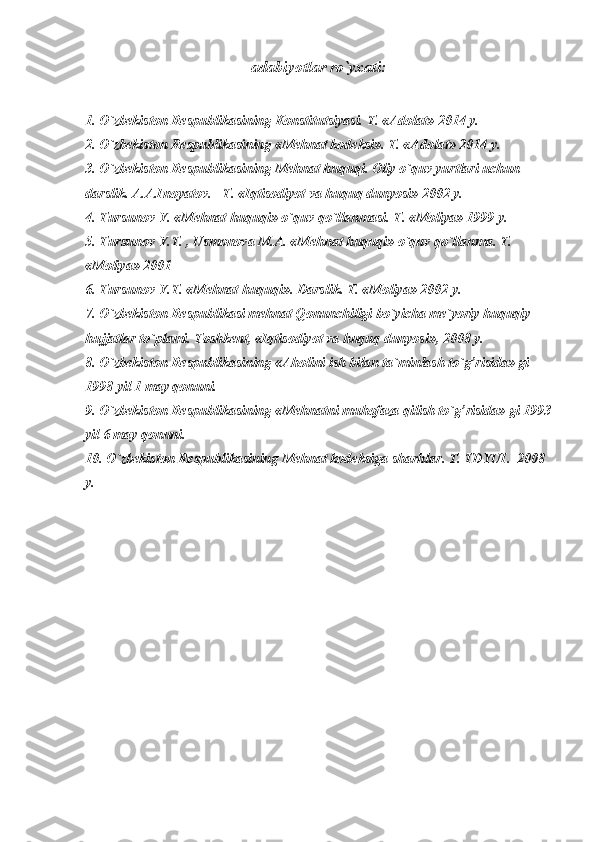 adabiyotlar ro`yxati:
1. O`zbekiston Respublikasining Konstitutsiyasi. T. «Adolat» 2014 y.
2. O`zbekiston Respublikasining «Mehnat kodeksi». T. «Adolat» 2014 y.
3. O`zbekiston Respublikasining Mehnat huquqi. Oliy o`quv yurtlari uchun 
darslik. A.A.Inoyatov. –T. «Iqtisodiyot va huquq dunyosi» 2002 y.
4. Tursunov Y. «Mehnat huquqi» o`quv qo`llanmasi. T. «Moliya» 1999 y.
5. Tursunov Y.T. , Usmonova M.A. «Mehnat huquqi» o`quv qo`llanma. T. 
«Moliya» 2001 
6. Tursunov Y.T. «Mehnat huquqi». Darslik. T. «Moliya» 2002 y.
7. O`zbekiston Respublikasi mehnat Qonunchiligi bo`yicha me`yoriy huquqiy 
hujjatlar to`plami. Toshkent, «Iqtisodiyot va huquq dunyosi», 2008 y. 
8. O`zbekiston Respublikasining «Aholini ish bilan ta`minlash to`g’risida» gi 
1998 yil 1 may qonuni.
9. O`zbekiston Respublikasining «Mehnatni muhofaza qilish to`g’risida» gi 1993
yil 6 may qonuni.
10.  O`zbekiston Respublikasining Mehnat kodeksi ga sharhlar . T.  TDYUI.   200 8  
y. 