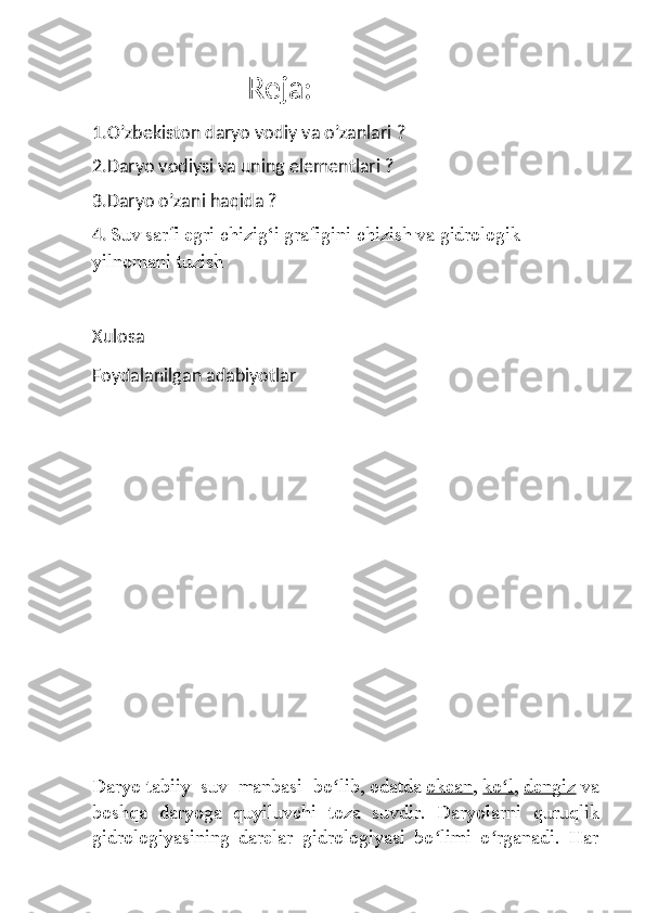                                     Reja:
1.O’zbekiston daryo vodiy va o’zanlari ?
2.Daryo vodiysi va uning elementlari ?
3.Daryo o’zani haqida ?
4.   Suv sarfi egri chizig‘i grafigini chizish va   gidrologik 
yilnomani tuzish
Xulosa 
Foydalanilgan adabiyotlar 
Daryo   tabiiy   suv   manbasi   bo lib,ʻ   odatda   okean ,   ko l	ʻ ,   dengiz   va
boshqa   daryoga   quyiluvchi   toza   suvdir.   Daryolarni   quruqlik
gidrologiyasining   darelar   gidrologiyasi   bo limi   o rganadi.   Har	
ʻ ʻ 