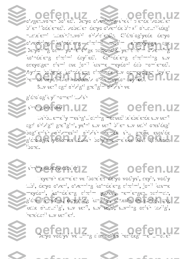 o‘zgaruvchan  bo‘ladi.  Daryo  o‘zanining  shakli  planda  izobatlar
bilan ifodalanadi. Izobatlar   daryo o‘zanida bir xil chuqurlikdagi
nuqtalarni   tutashtiruvchi   chiziqlardir.   Gidrologiyada   daryo
o‘zanining   ko‘ndalang   qirqimi   muhim   ahamiyatga   ega
Daryoning   oqim   yo‘nalishiga   perpendikulyar   qirqim   o‘zanning
ko‘ndalang   qirqimi   deyiladi.   Ko‘ndalang   qirqimning   suv
oqayotgan   qismi   esa   jonli   kesma   maydoni   deb   nomlanadi.
Ayrim   hollarda   ko‘ndalang   qirqimda   suv   oqmaydigan   joylar
ham uchraydi.  Ular harakatsiz   o‘lik maydon deyiladi.
         Suv sarfi egri chizig‘i grafigini chizish va
gidrologik yilnomani tuzish
Ishning maqsadi
Ushbu amaliy mashg‘ulotning maqsadi talabalarda suv sarfi
egri   chizig‘i   grafigini,   ya’ni   suv   sarfi   bilan   suv   sathi   orasidagi
bog‘lanish   chizmasini   chizish   hamda   shu   grafik   asosida
gidrologik   yilnomani   tuzish   bo‘yicha   malaka   hosil   qilishdan
iborat.
Ishning nazariy asoslari
Tayanch   atamalar   va   iboralar:   daryo   vodiysi,   qayir,   vodiy
tubi,   daryo   o‘zani,   o‘zanning   ko‘ndalang   qirqimi,   jonli   kesma
maydoni,   ko‘ndalang   qirqim   yuzasi,   namlangan   perimetr,
gidravlik   radius,   daryoning   kengligi,   o‘rtacha   chuqurligi,   eng
katta   chuqurligi,   suv   sarfi,   suv   sathi,   suvning   oqish   tezligi,
harakterli suv sarflari.
Daryo   vodiysi   va   uning   elementlari   haqidagi   ma’lu motlar 