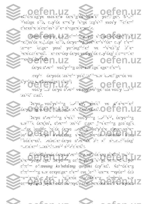 «Gidrologiya   asoslari»   darsligida   batafsil   yoritilgan.   Shuni
hisobga   olib,   quyida   amaliy   ishga   tegishli   asosiy   fikrlarni
qisqacha takrorlash bilan chegaralanamiz.
Daryo   vodiysi   suv   oqimining   yer   sirtida   bajargan   ishi
natijasida   vujudga   kelib,   daryoning   boshlanishidan   quyi   qismi
tomon   ketgan   yassi   yonbag‘irlari   va   nishabligi   bilan
harakterlanadi. Har qanday daryo vodiysida quyidagi elementlar
mavjud bo‘ladi:
- daryo o‘zani  - vodiyning oqar suv egallagan qismi;
-   qayir   -   daryoda   toshqin   yoki   to‘linsuv   kuzatilganda   vo -
diyning suv bosadigan qismi;
-   vodiy   tubi -daryo   o‘zani   va   qayir   birgalikda   vodiy   tubini
tashkil etadi.
Daryo   vodiysining   tuzilishi,   shakli   va   o‘lchamlari
daryoning suv rejimiga katta ta’sir ko‘rsatadi.
Daryo   o‘zanining   shakli   vodiyning   tuzilishi,   daryoning
suvlilik   darajasi,   o‘zanni   tashkil   etgan   jinslarning   geo logik
turiga   bog‘liq   holda   daryo   uzunligi   bo‘yicha   o‘zgaruvchan
bo‘ladi.   Daryo   o‘zanining   shakli   planda   izobatlar   bilan
ifodalanadi.   Izobatlar-daryo   o‘zanida   bir   xil   chuqurlik dagi
nuqtalarni tutashtiruvchi chiziqlardir.
Gidrologiyada daryo o‘zanining ko‘ndalang qirqimi muhim
ahamiyatga   ega.   Daryoning   oqim   yo‘nalishiga   perpendikulyar
qirqim   o‘zanning   ko‘ndalang   qirqimi   deyiladi.   Ko‘ndalang
qirqimning   suv   oqayotgan   qismi   esa   jonli   kesma   maydoni   deb
nomlanadi.   Ayrim   hollarda   ko‘ndalang   qirqimda   suv
oqmaydigan joylar ham uchraydi. Ular harakatsiz-o‘lik maydon 