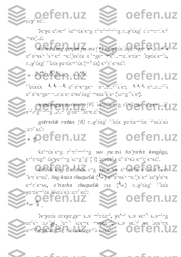 deyiladi.
Daryo  o‘zani  ko‘ndalang   qirqimining  quyidagi  elementlari
mavjud:
-ko‘ndalang qirqim yuzasi (ω )  daryoda bajarilgan chu qurlik
o‘lchash   ishlari   natijasida   olingan   ma’lumotlardan   foydalanib,
quyidagi ifoda yordamida (m 2
 da) aniqlanadi:	
ω	=	(в1∗h1)	
2	+(h1+h2)	
2	∗в2+...+(вn∗hn)	
2	,
ifodada  	
h1,h2,...,hn -o‘lchangan   chuqurliklar;  	в1,в2,вn -chuqurlik
o‘lchangan nuqtalar orasidagi masofalar (kengliklar).
-namlangan   perimetr   (P)   ko‘ndalang   qirqimda   o‘zan   tubi
chizig‘ining uzunligidan iboratdir.
- gidravlik   radius   (R)   quyidagi   ifoda   yordamida   hisoblab
topiladi:	
R=	ω
P
 .
Ko‘ndalang   qirqimning   suv   yuzasi   bo‘yicha   kengligi,
aniqrog‘i daryoning kengligi (B) bevosita o‘lchab aniqlanadi.
Ko‘ndalang   qirqimda   eng   katta   va   o‘rtacha   chuqurliklar
farqlanadi.  Eng katta chuqurlik  (	
hmax ) o‘lchash natijalari bo‘yicha
aniqlansa,   o‘rtacha   chuqurlik   esa   (	
hурт )   quyidagi   ifoda
yordamida hisoblab topiladi:	
hурт	=	ω
В
 .
Daryoda   oqayotgan   suv   miqdori,   ya’ni   suv   sarfi   suvning
oqish   tezligi,   jonli   kesma   maydoni,   suv   sathi   va   boshqa
omillarga bog‘liq holda o‘zgarib turadi. 